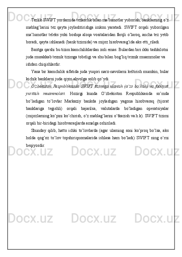 Tezlik SWIFT yordamida tezkorlik bilan ma’lumotlar yuborish, banklarning o’z
mablag’larini   tez   qayta   joylashtirishga   imkon   yaratadi.   SWIFT   orqali   yuborilgan
ma’lumotlar teleks yoki boshqa aloqa vositalaridan farqli o’laroq, ancha tez yetib
boradi, qayta ishlanadi (bank tizimida) va mijoz hisobvarag’ida aks etti_riladi.
Baxtga qarshi bu tizim kamchiliklardan xoli emas. Bulardan biri ikki tashkilotni
juda murakkab texnik tizimga tobeligi va shu bilan bog’liq texnik muammolar va 
ishdan chiqishlardir.
Yana bir kamchilik sifatida juda yuqori narx-navolarni keltirish mumkin, bular
kichik banklarni juda qiyin ahvolga solib qo’ydi.
O’zbekiston   Respublikasida   SWIFT   tizimiga   ulanish   (a’zo   bo’lish)   va   faoliyat
yuritish   muammolari.   Hozirgi   kunda   O’zbekiston   Respublikasida   so’mda
bo’ladigan   to’lovlar   Markaziy   bankda   joylashgan   yagona   hisobvaraq   (tijorat
banklariga   tegishli)   orqali   bajarilsa,   valutalarda   bo’ladigan   operatsiyalar
(mijozlarning ko’pini ko’chirish, o’z mablag’larini o’tkazish va h.k). SWIFT tizimi
orqali bir-biridagi hisobvaraqlarda amalga oshiriladi.
Shunday   qilib,   hatto   ichki   to’lovlarda   (agar   ularning   soni   ko’proq   bo’lsa,   aks
holda   qog’oz   to’lov   topshiriqnomalarida   ishlasa   ham   bo’ladi)   SWIFT   ning   o’rni
beqiyosdir. 