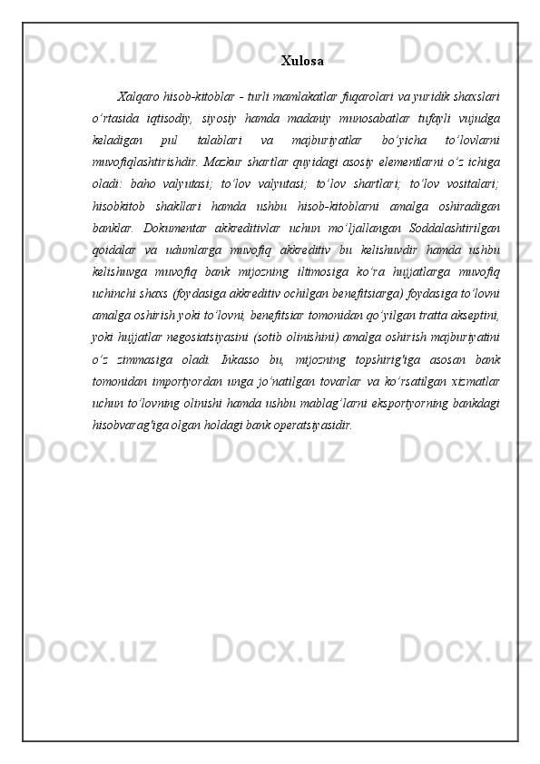 Xulosa
Xalqaro hisob-kitoblar - turli mamlakatlar fuqarolari va yuridik shaxslari
o’rtasida   iqtisodiy,   siyosiy   hamda   madaniy   munosabatlar   tufayli   vujudga
keladigan   pul   talablari   va   majburiyatlar   bo’yicha   to’lovlarni
muvofiqlashtirishdir.   Mazkur   shartlar   quyidagi   asosiy   elementlarni   o’z   ichiga
oladi:   baho   valyutasi;   to’lov   valyutasi;   to’lov   shartlari;   to’lov   vositalari;
hisobkitob   shakllari   hamda   ushbu   hisob-kitoblarni   amalga   oshiradigan
banklar.   Dokumentar   akkreditivlar   uchun   mo’ljallangan   Soddalashtirilgan
qoidalar   va   udumlarga   muvofiq   akkreditiv   bu   kelishuvdir   hamda   ushbu
kelishuvga   muvofiq   bank   mijozning   iltimosiga   ko’ra   hujjatlarga   muvofiq
uchinchi shaxs (foydasiga akkreditiv ochilgan benefitsiarga) foydasiga to’lovni
amalga oshirish yoki to’lovni, benefitsiar tomonidan qo’yilgan tratta akseptini,
yoki  hujjatlar negosiatsiyasini  (sotib olinishini)  amalga oshirish  majburiyatini
o’z   zimmasiga   oladi.   Inkasso   bu,   mijozning   topshirig'iga   asosan   bank
tomonidan   importyordan   unga   jo’natilgan   tovarlar   va   ko’rsatilgan   xizmatlar
uchun to’lovning olinishi  hamda ushbu mablag’larni  eksportyorning bankdagi
hisobvarag'iga olgan holdagi bank operatsiyasidir.    