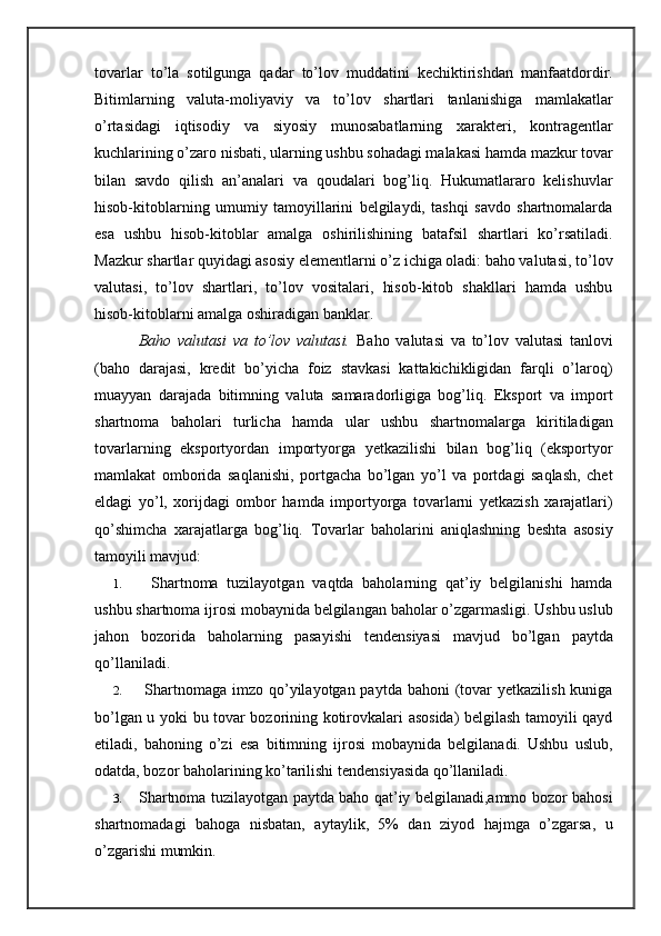 tovarlar   to’la   sotilgunga   qadar   to’lov   muddatini   kechiktirishdan   manfaatdordir.
Bitimlarning   valuta-moliyaviy   va   to’lov   shartlari   tanlanishiga   mamlakatlar
o’rtasidagi   iqtisodiy   va   siyosiy   munosabatlarning   xarakteri,   kontragentlar
kuchlarining o’zaro nisbati, ularning ushbu sohadagi malakasi hamda mazkur tovar
bilan   savdo   qilish   an’analari   va   qoudalari   bog’liq.   Hukumatlararo   kelishuvlar
hisob-kitoblarning   umumiy   tamoyillarini   belgilaydi,   tashqi   savdo   shartnomalarda
esa   ushbu   hisob-kitoblar   amalga   oshirilishining   batafsil   shartlari   ko’rsatiladi.
Mazkur shartlar quyidagi asosiy elementlarni o’z ichiga oladi: baho valutasi, to’lov
valutasi,   to’lov   shartlari,   to’lov   vositalari,   hisob-kitob   shakllari   hamda   ushbu
hisob-kitoblarni amalga oshiradigan banklar.
        Baho   valutasi   va   to’lov   valutasi.   Baho   valutasi   va   to’lov   valutasi   tanlovi
(baho   darajasi,   kredit   bo’yicha   foiz   stavkasi   kattakichikligidan   farqli   o’laroq)
muayyan   darajada   bitimning   valuta   samaradorligiga   bog’liq.   Eksport   va   import
shartnoma   baholari   turlicha   hamda   ular   ushbu   shartnomalarga   kiritiladigan
tovarlarning   eksportyordan   importyorga   yetkazilishi   bilan   bog’liq   (eksportyor
mamlakat   omborida   saqlanishi,   portgacha   bo’lgan   yo’l   va   portdagi   saqlash,   chet
eldagi   yo’l,   xorijdagi   ombor   hamda   importyorga   tovarlarni   yetkazish   xarajatlari)
qo’shimcha   xarajatlarga   bog’liq.   Tovarlar   baholarini   aniqlashning   beshta   asosiy
tamoyili mavjud:
1.     Shartnoma   tuzilayotgan   vaqtda   baholarning   qat’iy   belgilanishi   hamda
ushbu shartnoma ijrosi mobaynida belgilangan baholar o’zgarmasligi. Ushbu uslub
jahon   bozorida   baholarning   pasayishi   tendensiyasi   mavjud   bo’lgan   paytda
qo’llaniladi.
2.    Shartnomaga  imzo  qo’yilayotgan paytda bahoni  (tovar  yetkazilish kuniga
bo’lgan u yoki bu tovar bozorining kotirovkalari asosida) belgilash tamoyili qayd
etiladi,   bahoning   o’zi   esa   bitimning   ijrosi   mobaynida   belgilanadi.   Ushbu   uslub,
odatda, bozor baholarining ko’tarilishi tendensiyasida qo’llaniladi.
3.   Shartnoma tuzilayotgan paytda baho qat’iy belgilanadi,ammo bozor bahosi
shartnomadagi   bahoga   nisbatan,   aytaylik,   5%   dan   ziyod   hajmga   o’zgarsa,   u
o’zgarishi mumkin. 