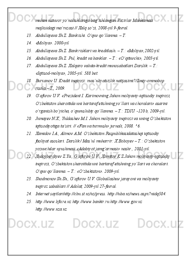 muhim ustuvor yo’nalishlariga bag’ishlangan Vazirlar Mahkamasi 
majlisidagi ma’ruzasi // Xalq so’zi, 2008-yil 9-fevral.
13. Abdullayeva Sh.Z. Bank ishi. O’quv qo’llanma. – T.
14. «Moliya». 2000-yil
15. Abdullayeva Sh.Z. Bank risklari va kreditlash. – T.: «Moliya»,2002-yil.
16. Abdullayeva Sh.Z. Pul, kredit va banklar. – T.: «O’qituvchi», 2003-yil.
17. Abdullayeva Sh.Z. Xalqaro valuta-kredit munosabatlari.Darslik. – T.: 
«Iqtisod-moliya», 2005-yil.  588 bet.
18. Burxanov U. Kredit inqirozi: mas’uliyatsizlik natijasimi?/Ilmiy-ommabop 
risola.– T., 2009.
19. G’afurov U.V. «Prezident I. Karimovning Jahon moliyaviy-iqtisodiy inqirozi, 
O’zbekiston sharoitida uni bartaraf etishning yo’llari va choralari» asarini 
o’rganish bo’yicha, o’quvuslubiy qo’llanma. – T.: TDIU. -120 b, 2009-yil.
20. Jumayev N.X., Yuldashev M.I. Jahon moliyaviy inqirozi va uning O’zbekiston
iqtisodiyotiga ta’siri. // «Fan va turmush» jurnali, 2008. ¹ 6.
21. Xamidov I.A., Alimov A.M. O’zbekiston Respublikasidatashqi iqtisodiy 
faoliyat asoslari. Darslik / Mas’ul muharrir: X.Boboyev – T.: O’zbekiston 
yozuvchilar uyushmasi «Adabiyot jamg’armasi» nashr., 2001-yil.
22. Xudoyberdiyev Z.Ya., G’afurov U.V., Xomitov K.Z.Jahon moliyaviy-iqtisodiy 
inqirozi, O’zbekiston sharoitida uni bartaraf etishning yo’llari va choralari. 
O’quv qo’llanma. – T.: «O’zbekiston». 2009-yil.
23. Shodmonov Sh.Sh., G’afurov U.V. Globallashuv jarayoni va moliyaviy 
inqiroz sabablari // Adolat, 2009-yil 27-fevral.
24. Internet saytlarihttp://cbu.st.uz/uz/press. http://uba.uz/news.aspx?nidq584.
25. http://www.bfa.re.uz http://www.bankir.ru http://www.gov.uz 
http://www.uza.uz 