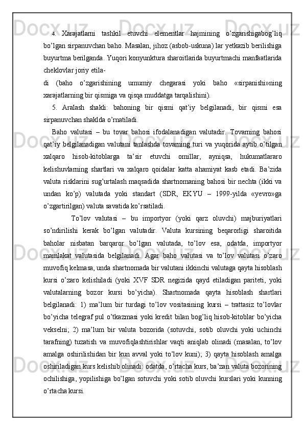 4. Xarajatlarni   tashkil   etuvchi   elementlar   hajmining   o’zgarishigabog’liq
bo’lgan sirpanuvchan baho. Masalan, jihoz (asbob-uskuna) lar yetkazib berilishiga
buyurtma berilganda. Yuqori konyunktura sharoitlarida buyurtmachi manfaatlarida
cheklovlar joriy etila-
di   (baho   o’zgarishining   umumiy   chegarasi   yoki   baho   «sirpanishi»ning
xarajatlarning bir qismiga va qisqa muddatga tarqalishini).
5.   Aralash   shakli:   bahoning   bir   qismi   qat’iy   belgilanadi,   bir   qismi   esa
sirpanuvchan shaklda o’rnatiladi.
Baho   valutasi   –   bu   tovar   bahosi   ifodalanadigan   valutadir.   Tovarning   bahosi
qat’iy   belgilanadigan   valutani   tanlashda   tovarning   turi   va   yuqorida   aytib   o’tilgan
xalqaro   hisob-kitoblarga   ta’sir   etuvchi   omillar,   ayniqsa,   hukumatlararo
kelishuvlarning   shartlari   va   xalqaro   qoidalar   katta   ahamiyat   kasb   etadi.   Ba’zida
valuta risklarini sug’urtalash maqsadida shartnomaning bahosi bir nechta (ikki va
undan   ko’p)   valutada   yoki   standart   (SDR,   EKYU   –   1999-yilda   «yevro»ga
o’zgartirilgan) valuta savatida ko’rsatiladi.
        To’lov   valutasi   –   bu   importyor   (yoki   qarz   oluvchi)   majburiyatlari
so’ndirilishi   kerak   bo’lgan   valutadir.   Valuta   kursining   beqarorligi   sharoitida
baholar   nisbatan   barqaror   bo’lgan   valutada,   to’lov   esa,   odatda,   importyor
mamlakat   valutasida   belgilanadi.   Agar   baho   valutasi   va   to’lov   valutasi   o’zaro
muvofiq kelmasa, unda shartnomada bir valutani ikkinchi valutaga qayta hisoblash
kursi   o’zaro   kelishiladi   (yoki   XVF   SDR   negizida   qayd   etiladigan   pariteti,   yoki
valutalarning   bozor   kursi   bo’yicha).   Shartnomada   qayta   hisoblash   shartlari
belgilanadi:   1)   ma’lum   bir   turdagi   to’lov   vositasining   kursi   –   trattasiz   to’lovlar
bo’yicha telegraf pul o’tkazmasi yoki kredit bilan bog’liq hisob-kitoblar bo’yicha
vekselni;   2)   ma’lum   bir   valuta   bozorida   (sotuvchi,   sotib   oluvchi   yoki   uchinchi
tarafning)   tuzatish   va   muvofiqlashtirishlar   vaqti   aniqlab   olinadi   (masalan,   to’lov
amalga   oshirilishidan   bir   kun   avval   yoki   to’lov   kuni);   3)   qayta   hisoblash   amalga
oshiriladigan kurs kelishib olinadi: odatda, o’rtacha kurs, ba’zan valuta bozorining
ochilishiga, yopilishiga bo’lgan sotuvchi yoki sotib oluvchi kurslari yoki kunning
o’rtacha kursi. 