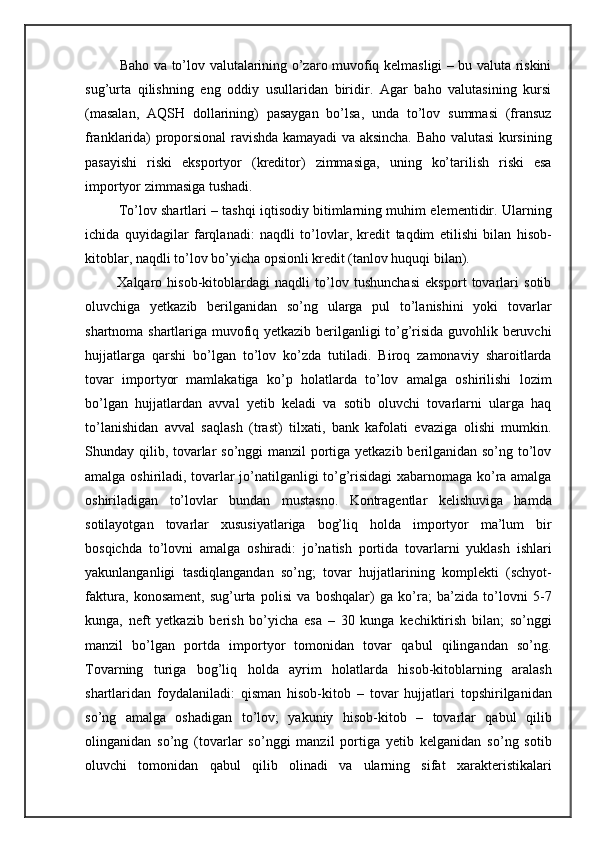        Baho va to’lov valutalarining o’zaro muvofiq kelmasligi – bu valuta riskini
sug’urta   qilishning   eng   oddiy   usullaridan   biridir.   Agar   baho   valutasining   kursi
(masalan,   AQSH   dollarining)   pasaygan   bo’lsa,   unda   to’lov   summasi   (fransuz
franklarida) proporsional ravishda kamayadi va aksincha. Baho valutasi kursining
pasayishi   riski   eksportyor   (kreditor)   zimmasiga,   uning   ko’tarilish   riski   esa
importyor zimmasiga tushadi.
      To’lov shartlari – tashqi iqtisodiy bitimlarning muhim elementidir. Ularning
ichida   quyidagilar   farqlanadi:   naqdli   to’lovlar,   kredit   taqdim   etilishi   bilan   hisob-
kitoblar, naqdli to’lov bo’yicha opsionli kredit (tanlov huquqi bilan).
      Xalqaro   hisob-kitoblardagi   naqdli   to’lov   tushunchasi   eksport   tovarlari   sotib
oluvchiga   yetkazib   berilganidan   so’ng   ularga   pul   to’lanishini   yoki   tovarlar
shartnoma shartlariga muvofiq yetkazib berilganligi to’g’risida guvohlik beruvchi
hujjatlarga   qarshi   bo’lgan   to’lov   ko’zda   tutiladi.   Biroq   zamonaviy   sharoitlarda
tovar   importyor   mamlakatiga   ko’p   holatlarda   to’lov   amalga   oshirilishi   lozim
bo’lgan   hujjatlardan   avval   yetib   keladi   va   sotib   oluvchi   tovarlarni   ularga   haq
to’lanishidan   avval   saqlash   (trast)   tilxati,   bank   kafolati   evaziga   olishi   mumkin.
Shunday qilib, tovarlar so’nggi manzil portiga yetkazib berilganidan so’ng to’lov
amalga oshiriladi, tovarlar jo’natilganligi to’g’risidagi xabarnomaga ko’ra amalga
oshiriladigan   to’lovlar   bundan   mustasno.   Kontragentlar   kelishuviga   hamda
sotilayotgan   tovarlar   xususiyatlariga   bog’liq   holda   importyor   ma’lum   bir
bosqichda   to’lovni   amalga   oshiradi:   jo’natish   portida   tovarlarni   yuklash   ishlari
yakunlanganligi   tasdiqlangandan   so’ng;   tovar   hujjatlarining   komplekti   (schyot-
faktura,   konosament,   sug’urta   polisi   va   boshqalar)   ga   ko’ra;   ba’zida   to’lovni   5-7
kunga,   neft   yetkazib   berish   bo’yicha   esa   –   30   kunga   kechiktirish   bilan;   so’nggi
manzil   bo’lgan   portda   importyor   tomonidan   tovar   qabul   qilingandan   so’ng.
Tovarning   turiga   bog’liq   holda   ayrim   holatlarda   hisob-kitoblarning   aralash
shartlaridan   foydalaniladi:   qisman   hisob-kitob   –   tovar   hujjatlari   topshirilganidan
so’ng   amalga   oshadigan   to’lov;   yakuniy   hisob-kitob   –   tovarlar   qabul   qilib
olinganidan   so’ng   (tovarlar   so’nggi   manzil   portiga   yetib   kelganidan   so’ng   sotib
oluvchi   tomonidan   qabul   qilib   olinadi   va   ularning   sifat   xarakteristikalari 