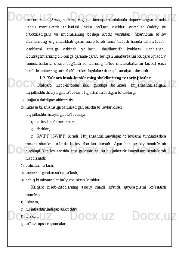 instrumentlar   ( Foreign   items,   ingl.)   –   boshqa   mamlakatda   deponirlangan   hamda
ushbu   mamlakatda   to’lanishi   lozim   bo’lgan   cheklar,   veksellar   (oddiy   va
o’tkaziladigan)   va   muomalaning   boshqa   kredit   vositalari.   Shartnoma   to’lov
shartlarining   eng   murakkab   qismi   hisob-kitob   turini   tanlash   hamda   ushbu   hisob-
kitoblarni   amalga   oshirish   yo’llarini   shakllantirib   izohlash   hisoblanadi.
Kontragentlarning bir-biriga qarama-qarshi bo’lgan manfaatlarini xalqaro iqtisodiy
munosabatlarda   o’zaro   bog’lash   va   ularning   to’lov   munosabatlarini   tashkil   etish
hisob-kitoblarning turli shakllaridan foydalanish orqali amalga oshiriladi.
1.2  Xalqaro hisob-kitoblarning shakllarining nazariy jihatlari
    Xalqaro   hisob-kitoblar   ikki   guruhga   bo’linadi:   hujjatlashtiriladigan,
hujjatlashtirilmaydigan to’lovlar. Hujjatlashtiriladigan to’lovlarga:
1)   hujjatlashtirilgan akkreditiv;
2) inkassa bilan amalga oshiriladigan barcha to’lovlar kiradi.
Hujjatlashtirilmaydigan to’lovlarga:
1) to’lov topshiriqnomasi;
2) cheklar;
3) SWIFT   ( SWIFT )   kiradi .   Hujjatlashtirilmaydigan   to ’ lovlarni   turkumlashda
mezon   shartlari   sifatida   to ’ lov   shartlari   olinadi .   Agar   har   qanday   hisob - kitob
quyidagi   3   to ’ lov   asosida   amalga   oshirilsa ,   bu   hujjatlashtirilmaydigan   hisob - kitob
hisoblanadi :
1) oldindan to’lash;
2) tovarni olgandan so’ng to’lash;
3) ochiq hisobvaraqlar bo’yicha hisob-kitoblar.
Xalqaro   hisob-kitoblarning   asosiy   shakli   sifatida   quyidagilarni   ko’rsatish
mumkin:
1) inkassa;
2) hujjatlashtiriladigan akkreditiv;
3) cheklar;
4) to’lov topshiriqnomalari. 