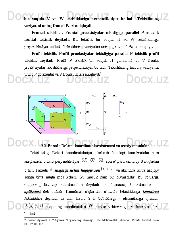 bir   vaqtda   V   va   W   tekisliklariga   perpendikulyar   bo`ladi.   Tekislikning
vaziyatini uning frontal P
v  izi aniqlaydi. 
Frontal   tekislik   .   Frontal   proektsiyalar   tekisligiga   parallel   P   tekislik
frontal   tekislik   deyiladi.   Bu   tekislik   bir   vaqtda   H   va   W   tekisliklariga
perpendikulyar bo`ladi. Tekislikning vaziyatini uning gorizontal P
H  izi aniqlaydi.   
Profil   tekislik.   Profil   proektsiyalar   tekisligiga   parallel   P   tekislik   profil
tekislik   deyiladi.   Profil   P   tekislik   bir   vaqtda   H   gorizontal   va   V   frontal
proektsiyalar tekisliklariga perpendikulyar bo`ladi. Tekislikning fazoviy vaziyatini
uning P gorizontal va P frontal izilari aniqlaydi 2
 
 
 
   
 
2.2.  Fazoda Dekart koordinatalar sistemasi va asosiy masalalar.
Tekislikdagi   Dekart   koordinatalariga   o’xshash   fazodagi   koordinatalar   ham
aniqlanadi, o’zaro perpendikulyar  OX	,OY	,OZ   son o’qlari, umumiy 0 nuqtadan
o’tsin.  Fazoda  	
A   nuqtaga uchta  haqiqiy  son	(x,y,z)   va aksincha   uchta  haqiqiy
songa   bitta   nuqta   mos   keladi.   Bu   moslik   ham   bir   qiymatlidir.   Bu   sonlarga
nuqtaning   fazodagi   koordinatalari   deyiladi.  	
x   abtsissasi,  	y   ordinatasi,  	z
aplikatasi   deb   ataladi.   Koordinat   o’qlaridan   o’tuvchi   tekisliklarga   koordinat
tekisliklari   deyiladi   va   ular   fazoni   8   ta   bo’laklarga   -   oktantlarga   ajratadi.	
A	(x,y,z)
  nuqtaning   koordinatalari  	OA   radius   vektorning   ham   koordinatalari
bo’ladi.
2   Basant   Agrawal,   C.M.Agrawal   “Engineering   drawing”   Tata   McGraw-Hill   Education   Private   Limited.   New
DELHI2008. 10.1  
