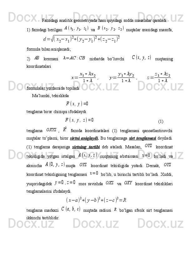 Fazodagi analitik geometriyada ham quyidagi sodda masalalar qaraladi: 
1) fazodagi berilgan A	(x1,	y1,z1)  va 	B	(x2,	y2,z2)  nuqtalar orasidagi masofa,
    	
d	=	√(x2−	x1)2+	(y2−	y1)2+(z2−	z1)2                              
formula bilan aniqlanadi; 
2)  	
AB   kesmani  	λ=	AC	:CB   nisbatda   bo’luvchi    	C	(x,y,z)   nuqtaning
koordinatalari
           	
x=	
x1+	λx	2	
1+	λ	
,	y=	
y1+	λy	2	
1+	λ	
,	z=	
z1+	λz	2	
1+	λ
formulalar yordamida topiladi.
Ma’lumki, tekislikda
                                   	
F	(x,y)=	0  
tenglama biror chiziqni ifodalaydi.
                      	
F	(x,y,	z)=	0                                                           (1)
tenglama  	
OXYZ ,  	R3   fazoda   koordinatalari   (1)   tenglamani   qanoatlantiruvchi
nuqtalar   to’plami,  biror   sirtni  aniqlaydi .   Bu  tenglamaga   sirt   tenglamasi   deyiladi.
(1)   tenglama   darajasiga   sirtning   tartibi   deb   ataladi.   Masalan,  	
OYZ   koordinat
tekisligida   yotgan   istalgan  	
A	(x,y,z)   nuqtaning   abstsissasi  	x=	0   bo’ladi   va
aksincha  	
A	(0,y,z) nuqta  	OYZ   koordinat   tekisligida   yotadi.   Demak,  	OYZ
koordinat tekisligining tenglamasi  	
x=	0   bo’lib, u birinchi tartibli bo’ladi. Xuddi,
yuqoridagidek  	
y=	0	,z=	0   mos   ravishda  	OXZ   va  	OXY   koordinat   tekisliklari
tenglamalarini ifodalaydi.
                       	
(x−	a)2+(y−	b)2+(z−	c)2=	R
tenglama   markazi  	
C	(a,b,c)   nuqtada   radiusi  	R   bo’lgan   sferik   sirt   tenglamasi
ikkinchi tartiblidir.