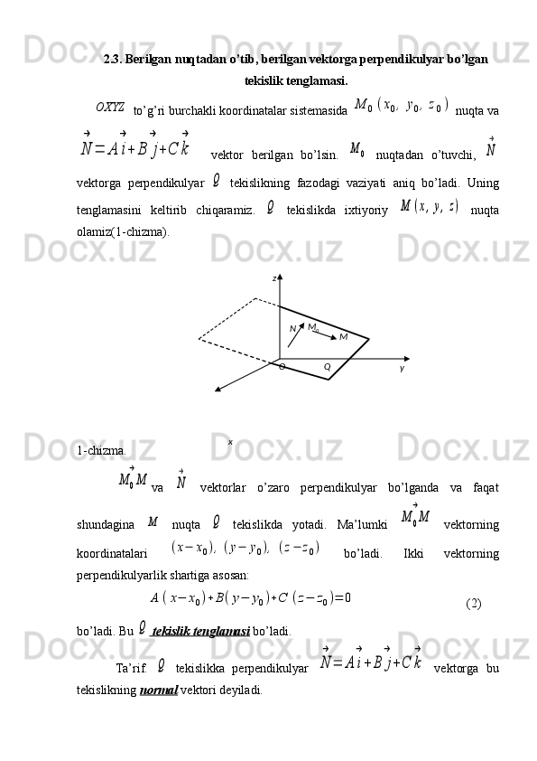 2.3. Berilgan nuqtadan o’tib, berilgan vektorga perpendikulyar bo’lgan
tekislik tenglamasi.OXYZ
 to’g’ri burchakli koordinatalar sistemasida 	M	0(x0,	y0,z0)  nuqta va	
N
→	
=	A	i
→
+	B	j
→	
+	C	k
→
    vektor   berilgan   bo’lsin.  	
M	0   nuqtadan   o’tuvchi,  	N
→
vektorga   perpendikulyar  	
Q   tekislikning   fazodagi   vaziyati   aniq   bo’ladi.   Uning
tenglamasini   keltirib   chiqaramiz.  	
Q   tekislikda   ixtiyoriy  	M	(x,y,z)   nuqta
olamiz(1-chizma).
1-chizma.	
M	0M
→
va  	
N
→   vektorlar   o’zaro   perpendikulyar   bo’lganda   va   faqat
shundagina  	
M   nuqta  	Q   tekislikda   yotadi.   Ma’lumki  	M	0M
→   vektorning
koordinatalari  	
(x−	x0),(y−	y0),	(z−	z0)   bo’ladi.   Ikki   vektorning
perpendikulyarlik shartiga asosan:
          	
A	(x−	x0)+	B	(y−	y0)+C	(z−	z0)=	0                                    (2)
bo’ladi. Bu 	
Q  tekislik tenglamasi  bo’ladi.
Ta’rif.  	
Q   tekislikka   perpendikulyar  	N
→	
=	A	i
→
+	B	j
→
+C	k
→   vektorga   bu
tekislikning  normal  vektori deyiladi. z
x yO Q MN M
0 