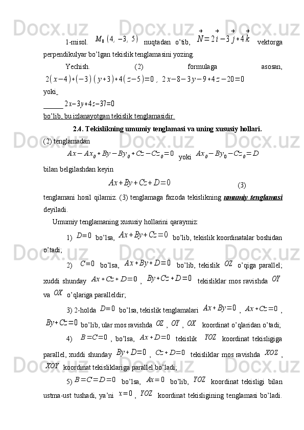 1-misol.  M	0(4,−	3,5)   nuqtadan   o’tib,  	N
→	
=	2	i
→
−	3	j
→
+	4k
→   vektorga
perpendikulyar bo’lgan tekislik tenglamasini yozing.
Yechish.   (2)   formulaga   asosan,	
2(x−	4)+(−	3)(y+3)+	4(z−	5)=	0	,	2	x−	8−	3	y−	9+4	z−	20	=	0
yoki  
           	
2x−	3y+4z−37	=0
bo’lib, bu izlanayotgan tekislik tenglamasidir.
2.4.  Tekislikning umumiy tenglamasi va uning xususiy hollari.
(2) tenglamadan 	
Ax	−	Ax	0+	By	−	By	0+Cz	−	Cz	0=	0
 yoki 	Ax	0−	By	0−	Cz	0=	D  
bilan belgilashdan keyin
               	
Ax	+	By	+	Cz	+	D	=	0                                     (3)
tenglamani hosil  qilamiz. (3) tenglamaga fazoda tekislikning   umumiy tenglamasi
deyiladi.
     Umumiy tenglamaning xususiy hollarini qaraymiz:
1) 	
D	=	0  bo’lsa, 	Ax	+	By	+	Cz	=	0  bo’lib, tekislik koordinatalar boshidan
o’tadi;
2)    	
C	=	0   bo’lsa,  	Ax	+	By	+	D	=	0   bo’lib,   tekislik  	OZ   o’qiga   parallel;
xuddi   shunday  	
Ax	+Cz	+	D	=	0 ,  	By	+Cz	+	D	=	0   tekisliklar   mos   ravishda  	OY
va 	
OX  o’qlariga paralleldir;
3) 2-holda 	
D	=	0  bo’lsa, tekislik tenglamalari 	Ax	+	By	=	0 , 	Ax	+Cz	=	0 ,	
By	+Cz	=	0
bo’lib, ular mos ravishda 	OZ , 	OY , 	OX   koordinat o’qlaridan o’tadi;
4)    	
B	=	С	=	0 ,   bo’lsa,  	Ax	+	D	=	0   tekislik    	YOZ   koordinat   tekisligiga
parallel, xuddi shunday  	
By	+	D	=	0 ,  	Cz	+	D	=	0   tekisliklar mos ravishda  	XOZ ,	
XOY
 koordinat tekisliklariga parallel bo’ladi;
5)	
B	=	C	=	D	=	0   bo’lsa,  	Ax	=	0   bo’lib,  	YOZ   koordinat   tekisligi   bilan
ustma-ust   tushadi,   ya’ni  	
x=	0 ,  	YOZ   koordinat   tekisligining   tenglamasi   bo’ladi. 