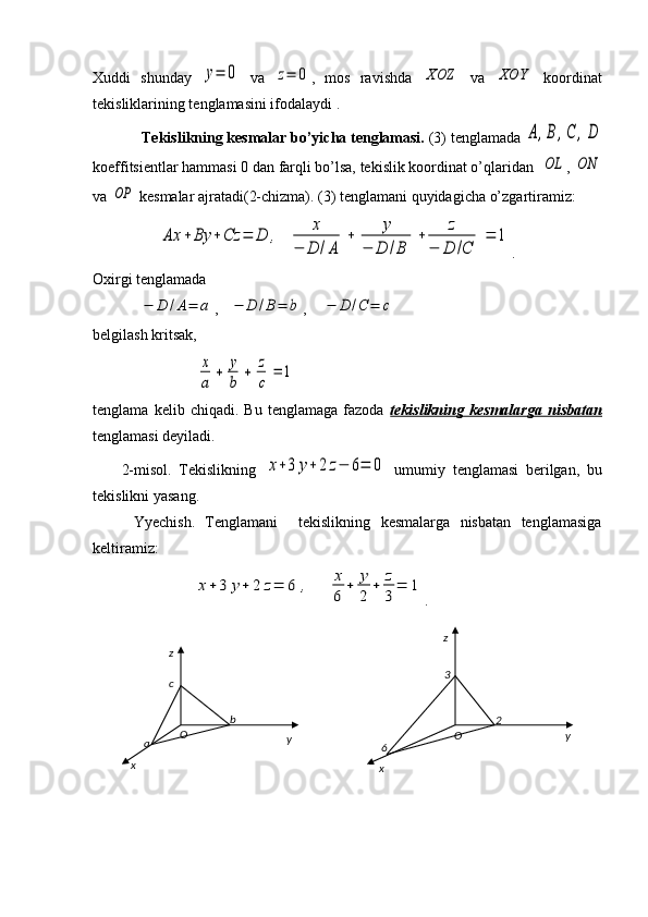 Xuddi   shunday  y=	0   va  	z=	0 ,   mos   ravishda  	XOZ   va  	XOY   koordinat
tekisliklarining tenglamasini ifodalaydi .
Tekislikning kesmalar bo’yicha tenglamasi.  (3) tenglamada 	
A,B,C	,D
koeffitsientlar hammasi 0 dan farqli bo’lsa, tekislik koordinat o’qlaridan  	
OL , 	ON
va 	
OP  kesmalar ajratadi(2-chizma). (3) tenglamani quyidagicha o’zgartiramiz:
     	
Ax	+	By	+	Cz	=	D	,	x	
−	D	/A	
+	y	
−	D	/B	
+	z	
−	D	/C	
=	1 .   
Oxirgi tenglamada	
−	D	/A=	a
,   	−	D	/B=	b ,    	−	D	/C	=	c  
belgilash kritsak,
               	
x
a	
+	y
b	
+	z
c	
=	1
tenglama   kelib   chiqadi.   Bu   tenglamaga   fazoda   tekislikning   kesmalarga   nisbatan
tenglamasi deyiladi.
        2-misol.   Tekislikning  	
x+3	y+	2	z−	6=	0   umumiy   tenglamasi   berilgan,   bu
tekislikni yasang.
        Yyechish.   Tenglamani     tekislikning   kesmalarga   nisbatan   tenglamasiga
keltiramiz:
  	
x+	3	y+	2	z=	6	,	x
6	
+	y
2	
+	z
3	
=	1 .                  
x yz
O
a bc
x z
yO
6 3
2 