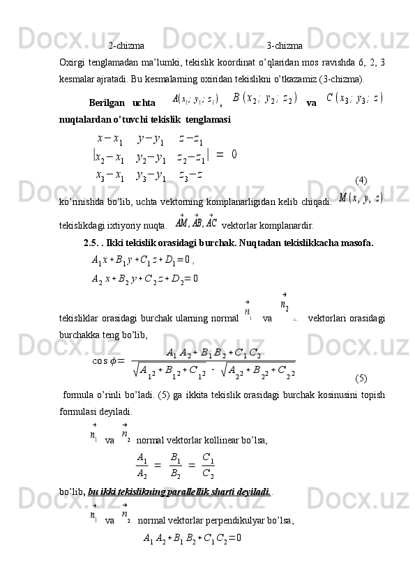                     2-chizma                                                  3-chizma
Oxirgi   tenglamadan   ma’lumki,   tekislik  koordinat   o’qlaridan  mos   ravishda   6,   2,  3
kesmalar ajratadi. Bu kesmalarning oxiridan tekislikni o’tkazamiz (3-chizma).
Berilgan   uchta    A(x1;y1;z1) ,  	B	(x2;	y2;	z2)   va  	C	(x3;	y3;	z)
nuqtalardan o’tuvchi tekislik  tenglamasi	
|
x−	x1	y−	y1	z−	z1	
x2−	x1	y2−	y1	z2−	z1	
x3−	x1	y3−	y1	z3−	z	
|	=	0
(4)
ko’rinishda bo’lib, uchta vektorning komplanarligidan kelib chiqadi.  	
M	(x,y,z)
tekislikdagi ixtiyoriy nuqta.	
AM
→	
,AB
→	
,AC
→  vektorlar komplanardir.
2.5. . Ikki tekislik orasidagi burchak. Nuqtadan tekislikkacha masofa.	
A1x+B1y+C	1z+	D	1=	0	,	
A2x+	B2y+C	2z+	D	2=	0
tekisliklar orasidagi  burchak ularning normal  	
n
→
1    va   	
n2
→	
n→2    vektorlari orasidagi
burchakka teng bo’lib,	
cos	ϕ=	
A1A	2+	B	1B	2+	C	1C	2	
√	A	12+	B	12+	C	12	⋅	√	A	22+	B	22+	C	22
(5)
  formula  o’rinli  bo’ladi. (5)  ga  ikkita tekislik  orasidagi   burchak  kosinusini  topish
formulasi deyiladi.	
n1
→
  va  	
n
→
2  normal vektorlar kollinear bo’lsa,	
A1
A2	
=	
B1
B2	
=	
C	1	
C	2
bo’lib ,  bu ikki tekislikning parallellik sharti deyiladi. .	
n1
→
  va  	
n
→
2  
  normal vektorlar perpendikulyar bo’lsa,	
A1A2+	B1B2+	C	1C	2=	0 