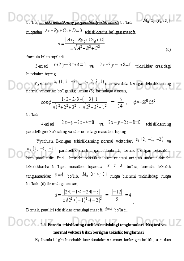 bo’lib,   bu      ikki tekislikning perpendikulyarlik sharti      bo’ladi.           M	0(x0,y0	,z0)
nuqtadan  	
Ax	+	By	+	Cz	+	D	=	0   tekislikkacha bo’lgan masofa   
               	
d=	
|Ax	0+	By	0+	Cz	0+	D	|	
±	√	A2+	B2+C	2                                    (6)
formula bilan topiladi.
        3- misol .  	
x+2	y−	3z+	4=	0   va    	2	x+3	y+	z+8=	0   tekisliklar   orasidagi
burchakni   toping .
          Yyechish.  	
n1(1,2,−3) va  	n2(2,3,1) mos   ravishda   berilgan   tekisliklarning
normal vektorlari bo’lganligi uchun (5) formulaga asosan,	
cos	ϕ	
1⋅2+	2⋅3+(−	3)⋅1	
√12+	22+	32	⋅	√	22+	32+	12	=	5
14	
,	ϕ≈	69	005	1
bo’ladi.
        4-misol.  	
2x−	y−	2	z+4=	0   va  	2x−	y−	2z−	8=	0   tekisliklarning
parallelligini ko’rsating va ular orasidagi masofani toping.
        Yyechish.   Berilgan   tekisliklarning   normal   vektorlari  
n1(2,−	1,−	2)   va	
n2	(2,−	1,−	2)
  parallellik   shartini   qanoatlantiradi,   demak   berilgan   tekisliklar
ham   paralleldir.   Endi     birinchi   tekislikda   biror   nuqtani   aniqlab   undan   ikkinchi
tekislikkacha   bo’lgan   masofani   topamiz.  	
x=	z=	0   bo’lsa,   birinchi   tekislik
tenglamasidan  	
y=	4   bo’lib,  	M	0(0;	4;	0)   nuqta   birinchi   tekislikdagi   nuqta
bo’ladi. (6) formulaga asosan,
             	
d=	
|2⋅0−	1⋅4−	2⋅0−	8|	
±	√22+(−	1)2+(−	2)2	=	
|−	12	|	
3	
=	4 .
Demak, parallel tekisliklar orasidagi masofa 	
d=	4  bo’ladi.
2.6.  Fazoda tekislikning turli ko`rinishdagi tenglamalari. Nuqtasi va
normal vektori bilan berilgan tekislik tenglamasi
R
3  fazoda to`g`ri burchakli koordinatalar sistemasi tanlangan bo`lib,   a   radius 