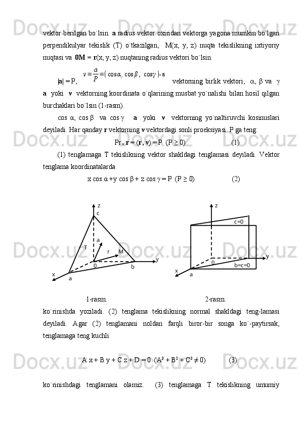 vektor berilgan bo`lsin.  a  radius vektor oxiridan vektorga yagona mumkin bo`lgan
perpendikulyar   tekislik   (T)   o`tkazilgan,     M(x,   y,   z)   nuqta   tekislikning   ixtiyoriy
nuqtasi va   0M   =   r (x, y, z) nuqtaning radius vektori bo`lsin.
| a |   =   P,   ν=	a
P	
=(cos	α,cos	β, cos	γ)-a    vektorning birlik vektori,     ,   β   va    γ
a     yoki    ν     vektorning koordinata o`qlarining musbat yo`nalishi bilan hosil qilgan
burchaklari bo`lsin (1-rasm).
cos   α ,   cos   β     va   cos   γ       a     yoki     ν     vektorning   yo`naltiruvchi   kosinuslari
deyiladi. Har qanday  r  vektorning  ν   vektordagi sonli proeksiyasi  P ga teng:
Pr
  ν  r  = ( r,  ν ) = P  (P ≥ 0)                          (1)
(1)   tenglamaga   T   tekislikning   vektor   shakldagi   tenglamasi   deyiladi.   Vektor
tenglama koordinatalarda 
                         x   cos   α   +y   cos  β   +   z   cos   γ  = P  (P ≥ 0)                     (2)
             
        1-rasm.                                                       2-rasm.                           
ko`rinishda   yoziladi.   (2)   tenglama   tekislikning   normal   shakldagi   teng-lamasi
deyiladi.   Agar   (2)   tenglamani   noldan   farqli   biror-bir   songa   ko`-paytirsak,
tenglamaga teng kuchli
                      A   x   +   B y   +   C   z   +   D = 0  (A 2
 + B 2
 + C 2
 ≠ 0)             (3)
ko`rinishdagi   tenglamani   olamiz.     (3)   tenglamaga   T   tekislikning   umumiy b=c=00 c=0z
ax y
0 MT c z
b
ax y  a
r 