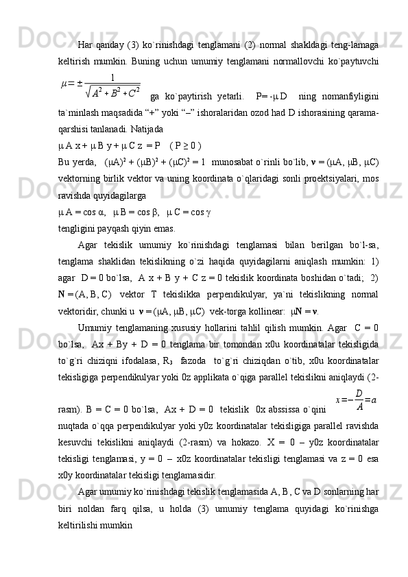 Har   qanday   (3)   ko`rinishdagi   tenglamani   (2)   normal   shakldagi   teng-lamaga
keltirish   mumkin.   Buning   uchun   umumiy   tenglamani   normallovchi   ko`paytuvchiμ=	±	1	
√	A2+	B2+C	2
  ga   ko`paytirish   yetarli.     P=   - μ   D     ning   nomanfiyligini
ta`minlash maqsadida “+” yoki “–” ishoralaridan ozod had  D  ishorasining qarama-
qarshisi tanlanadi. Natijada
μ   A   x +  μ   B   y   +   μ   C z  = P    ( P ≥ 0 )
Bu yerda,   ( μ A) 2
 + ( μ B) 2
 + ( μ C) 2
 = 1  munosabat o`rinli bo`lib,  ν  = ( μ A,  μ B,  μ C)
vektorning birlik vektor  va uning koordinata o`qlaridagi  sonli  proektsiyalari, mos
ravishda quyidagilarga                                  
μ  A = cos  α ,    μ  B = cos  β ,    μ  C = cos  γ
tengligini payqash qiyin emas.
Agar   tekislik   umumiy   ko`rinishdagi   tenglamasi   bilan   berilgan   bo`l-sa,
tenglama   shaklidan   tekislikning   o`zi   haqida   quyidagilarni   aniqlash   mumkin:   1)
agar    D   =   0 bo`lsa,   A x + B y + C z = 0 tekislik koordinata boshidan o`tadi;   2)
N   =   (A,   B,   C)     vektor   T   tekislikka   perpendikulyar,   ya`ni   tekislikning   normal
vektoridir, chunki u    ν   = ( μ A,  μ B ,  μ C )  vek-torga kollinear:   μ Ν   =  ν .
Umumiy   tenglamaning   xususiy   hollarini   tahlil   qilish   mumkin.   Agar     C   =   0
bo`lsa,     Ax   +   By   +   D   =   0   tenglama   bir   tomondan   x0u   koordinatalar   tekisligida
to`g`ri   chiziqni   ifodalasa,   R
3     fazoda     to`g`ri   chiziqdan   o`tib,   x0u   koordinatalar
tekisligiga perpendikulyar yoki 0z applikata o`qiga parallel tekislikni aniqlaydi (2-
rasm).   B   =   C   =   0   bo`lsa,     Ax   +   D   =   0     tekislik     0x   abssissa   o`qini    	
x=−	D
A
=	a
nuqtada o`qqa perpendikulyar  yoki  y0z koordinatalar  tekisligiga parallel  ravishda
kesuvchi   tekislikni   aniqlaydi   (2-rasm)   va   hokazo.   X   =   0     –     y0z   koordinatalar
tekisligi   tenglamasi,   y   =   0     –     x0z   koordinatalar   tekisligi   tenglamasi   va   z   =   0   esa
x0y koordinatalar tekisligi tenglamasidir.
Agar umumiy ko`rinishdagi tekislik tenglamasida A, B, C va D sonlarning har
biri   noldan   farq   qilsa,   u   holda   (3)   umumiy   tenglama   quyidagi   ko`rinishga
keltirilishi mumkin 