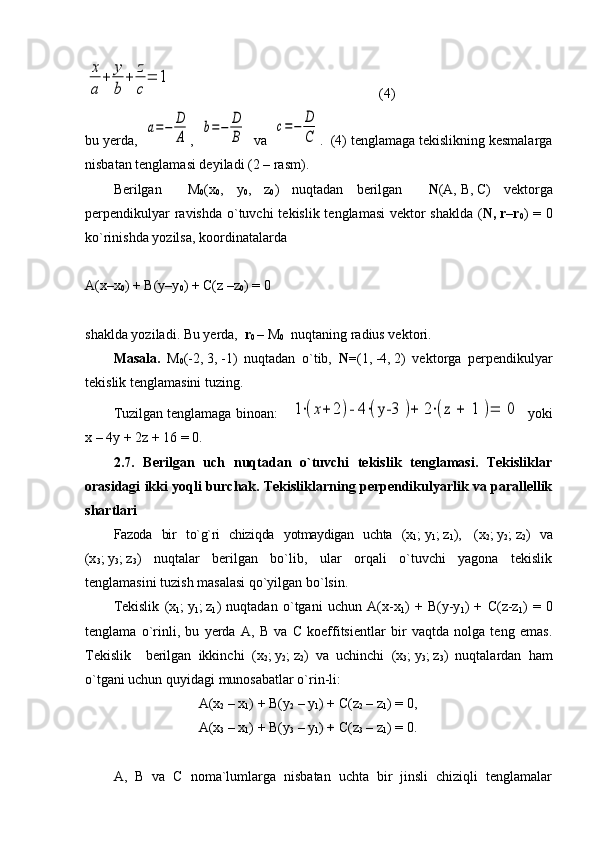 x
a	
+	y
b	
+	z
c
=	1                          (4)
bu yerda,  	
a=−	D
A ,  	
b=−	D
B   va  	
c=−	D
C .  (4) tenglamaga tekislikning kesmalarga
nisbatan tenglamasi deyiladi (2 – rasm).
Berilgan     M
0 (x
0 ,   y
0 ,   z
0 )   nuqtadan   berilgan     N (A,   B ,   C )   vektorga
perpendikulyar  ravishda  o`tuvchi  tekislik tenglamasi  vektor  shaklda ( N,   r–r
0 ) = 0
ko`rinishda yozilsa, koordinatalarda
A(x–x
0 ) + B(y–y
0 ) + C(z –z
0 ) = 0
shaklda yoziladi. Bu yerda,   r
0   –   M
0   nuqtaning radius vektori.    
Masala.   M
0 (-2,   3,   -1)   nuqtadan   o`tib,   N= (1,   -4,   2)   vektorga   perpendikulyar
tekislik tenglamasini tuzing.
Tuzilgan tenglamaga binoan:    	
1⋅(x+	2)- 4	⋅(y-3 	)+	 2⋅(z 	+	 1 	)=	 0   yoki
x   –   4y   +   2z   +   16 = 0.
2.7.   Berilgan   uch   nuqtadan   o`tuvchi   tekislik   tenglamasi.   Tekisliklar
orasidagi ikki yoqli burchak. Tekisliklarning perpendikulyarlik va parallellik
shartlari
Fazoda   bir   to`g`ri   chiziqda   yotmaydigan   uchta   (x
1 ;   y
1 ;   z
1 ),     (x
2 ;   y
2 ;   z
2 )   va
(x
3 ;   y
3 ;   z
3 )   nuqtalar   berilgan   bo`lib,   ular   orqali   o`tuvchi   yagona   tekislik
tenglamasini tuzish masalasi qo`yilgan bo`lsin. 
Tekislik   (x
1 ;   y
1 ;   z
1 )   nuqtadan   o`tgani   uchun   A(x-x
1 )   +   B(y-y
1 )   +   C(z-z
1 )   =   0
tenglama   o`rinli,   bu   yerda   A,   B   va   C   koeffitsientlar   bir   vaqtda   nolga   teng   emas.
Tekislik     berilgan   ikkinchi   ( x
2 ;   y
2 ;   z
2 )   va   uchinchi   ( x
3 ;   y
3 ;   z
3 )   nuqtalardan   ham
o`tgani uchun quyidagi munosabatlar o`rin-li:     
A(x
2  – x
1 ) + B(y
2  – y
1 ) + C(z
2  – z
1 ) = 0,
A(x
3  – x
1 ) + B(y
3  – y
1 ) + C(z
3  – z
1 ) = 0.
A,   B   va   C   noma`lumlarga   nisbatan   uchta   bir   jinsli   chiziqli   tenglamalar 