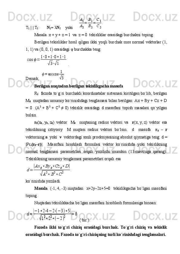 T
1  | | T
2 :        N
1 =  λ N
2     yo ki     A1
A2
=	
B1
B2
=	
C	1	
C	2
.
Masala. x   +   y   +   z   =   1  va  z   =   0  tekisliklar orasidagi burchakni toping.
Berilgan tekisliklar  hosil  qilgan ikki  yoqli  burchak mos normal vektorlar (1,
1, 1) va (0, 0, 1) orasidagi  φ  burchakka teng:   	
cos	ϕ=	1⋅0+1⋅0+1⋅1	
√3⋅√1
.
Demak,  	
ϕ=	arccos	1
√3 .
Berilgan nuqtadan berilgan tekislikgacha masofa
R
3     fazoda to`g`ri burchakli koordinatalar sistemasi  kiritilgan bo`lib, berilgan
M
0    nuqtadan umumiy ko`rinishdagi tenglamasi bilan berilgan  Ax + By + Cz + D
=   0     (A 2  
+   B 2  
+   C 2  
≠   0)   tekislik   orasidagi   d   masofani   topish   masalasi   qo`yilgan
bulsin.
r
0 (x
0 ,   y
0 ,   z
0 )   vektor     M
0     nuqtaning   radius   vektori   va     r (x,   y,   z)   vektor   esa
tekislikning   ixtiyoriy     M   nuqtasi   radius   vektori   bo`lsin.     d     masofa     r
0   –   r
vektorning  a   yoki   ν   vektordagi sonli proeksiyasining absolut qiymatiga teng: d =
|Pr
ν (r
0 –r) |.     Masofani   hisoblash   formulasi   vektor   ko`rinishda   yoki   tekislikning
normal   tenglamasi   parametrlari   orqali   yozilishi   mumkin   (13-mavzuga   qarang).
Tekislikning umumiy tenglamasi parametrlari orqali esa	
d=	
|Ax	0+	By	0+Cz	0+	D	|	
√	A2+	B2+	C	2	.
ko`rinishda yoziladi.
Masala .  (-1,   4,   -3)   nuqtadan     x+2y–2z+5=0    tekislikgacha   bo`lgan   masofani
toping.
Nuqtadan tekislikkacha bo`lgan masofani hisoblash formulasiga binoan:	
d=	
|−	1+2⋅4−	2⋅(−	3)+5|	
√12+22+(−	2)2	=	6
 ( bir.).
Fazoda   ikki   to`g`ri   chiziq   orasidagi   burchak.   To`g`ri   chiziq   va   tekislik
orasidagi burchak. Fazoda to`g`ri chiziqning turli ko`rinishdagi tenglamalari. 