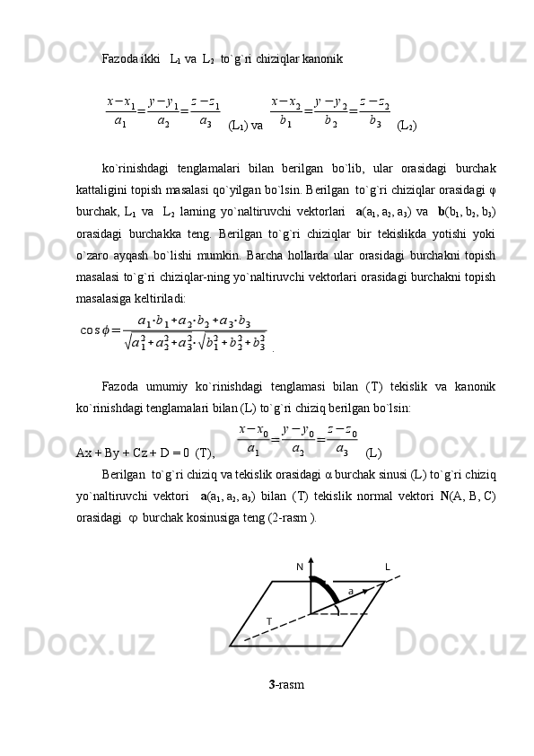 Fazoda ikki   L
1  va  L
2   to`g`ri chiziqlar kanonik x−	x1	
a1	
=	
y−	y1	
a2	
=	
z−	z1	
a3
 (L
1 ) va 	
x−	x2	
b1	
=	
y−	y2	
b2	
=	
z−	z2	
b3
  ( L
2 )
ko ` rinishdagi   tenglamalari   bilan   berilgan   bo ` lib ,   ular   orasidagi   burchak
kattaligini   topish   masalasi   qo ` yilgan   bo ` lsin .  Berilgan
   to`g`ri chiziqlar orasidagi   φ
burchak,   L
1   va     L
2   larning   yo`naltiruvchi   vektorlari     a (a
1 ,   a
2 ,   a
3 )   va     b (b
1 ,   b
2 ,   b
3 )
orasidagi   burchakka   teng.   Berilgan   to`g`ri   chiziqlar   bir   tekislikda   yotishi   yoki
o`zaro   ayqash   bo`lishi   mumkin.   Barcha   hollarda   ular   orasidagi   burchakni   topish
masalasi to`g`ri chiziqlar-ning yo`naltiruvchi vektorlari orasidagi burchakni topish
masalasiga keltiriladi:                	
cos	ϕ=	
a1⋅b1+	a2⋅b2+	a3⋅b3	
√a1
2+	a2
2+	a3
2⋅√	b1
2+	b2
2+	b3
2
.
Fazoda   umumiy   ko`rinishdagi   tenglamasi   bilan   (T)   tekislik   va   kanonik
ko`rinishdagi tenglamalari bilan (L) to`g`ri chiziq berilgan bo`lsin:
Ax + By + Cz +  D  = 0  (T),      	
x−	x0	
a1	
=	
y−	y0	
a2	
=	
z−	z0	
a3  ( L )
Berilgan  to`g`ri chiziq va tekislik orasidagi  α  burchak sinusi (L) to`g`ri chiziq
yo`naltiruvchi   vektori     a (a
1 ,   a
2 ,   a
3 )   bilan   (T)   tekislik   normal   vektori   N (A,   B,   C)
orasidagi      burchak kosinusiga teng (2-rasm ).   
               
      
3- rasmT LN
a 