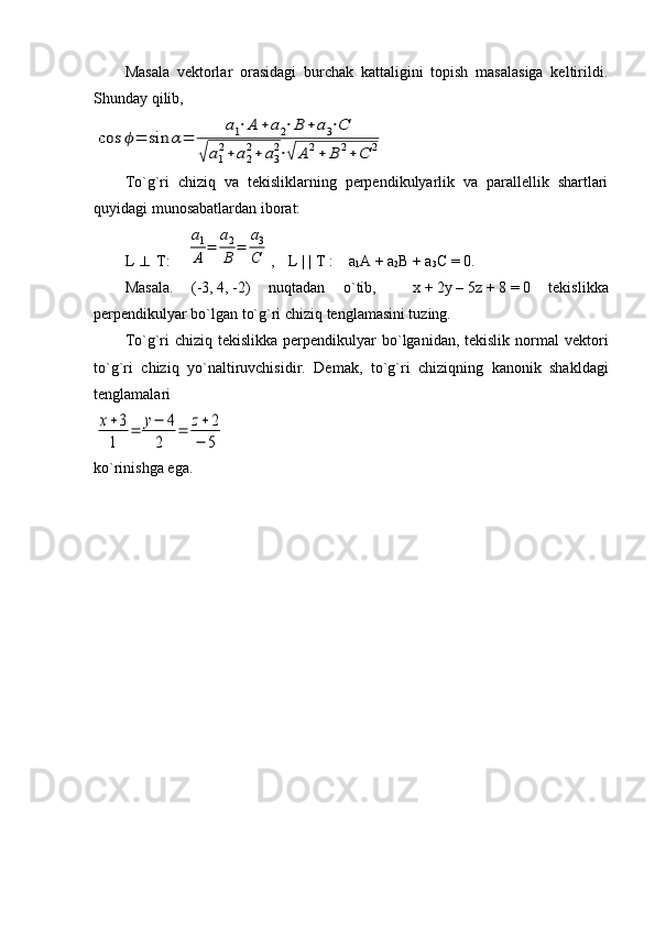 Masala   vektorlar   orasidagi   burchak   kattaligini   topish   masalasiga   keltirildi.
Shunday qilib,cos	ϕ=	sin	α=	
a1⋅A	+a2⋅B	+a3⋅C	
√a1
2+a2
2+	a3
2⋅√	A2+	B	2+C	2
To`g`ri   chiziq   va   tekisliklarning   perpendikulyarlik   va   parallellik   shartlari
quyidagi munosabatlardan iborat:
L     T:    	
a1
A	=	
a2
B	=	
a3
C ,    L | | T :    a
1 A + a
2 B + a
3 C = 0.
Masala.   (-3,   4,   -2)   nuqtadan   o`tib,     x   +   2y   –   5z   +   8   =   0   tekislikka
perpendikulyar bo`lgan to`g`ri chiziq tenglamasini tuzing.
To`g`ri  chiziq  tekislikka  perpendikulyar  bo`lganidan, tekislik  normal  vektori
to`g`ri   chiziq   yo`naltiruvchisidir.   Demak,   to`g`ri   chiziqning   kanonik   shakldagi
tenglamalari	
x+3
1	
=	y−	4	
2	
=	z+2	
−	5
ko`rinishga   ega . 