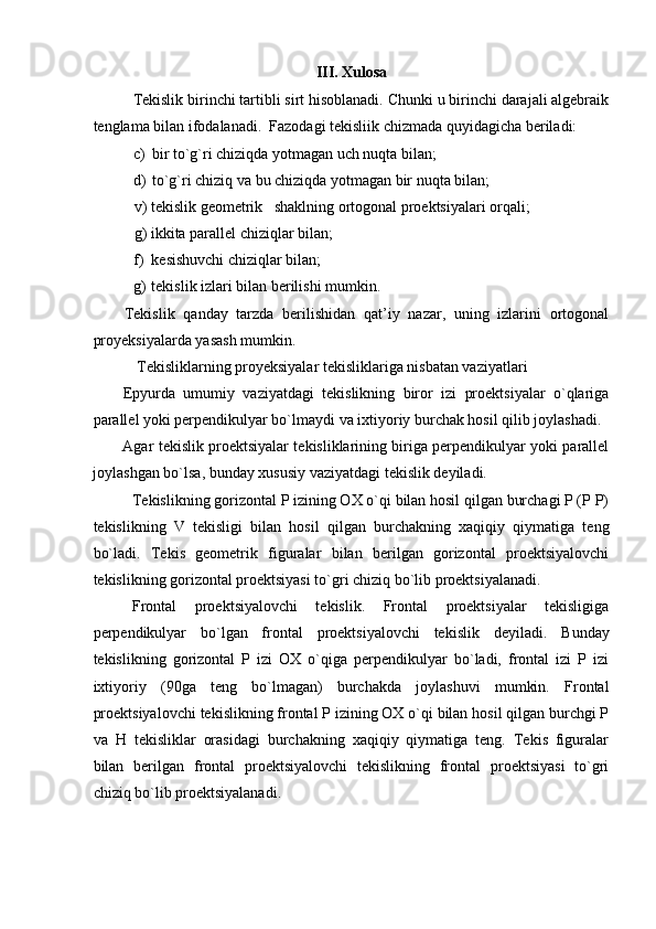 III. Xulosa
Tekislik birinchi tartibli sirt hisoblanadi. Chunki u birinchi darajali algebraik
tenglama bilan ifodalanadi.   Fazodagi tekisliik chizmada quyidagicha beriladi: 
c) bir to`g`ri chiziqda yotmagan uch nuqta bilan; 
d) to`g`ri chiziq va bu chiziqda yotmagan bir nuqta bilan; 
v) tekislik geometrik   shaklning ortogonal proektsiyalari orqali; 
g) ikkita parallel chiziqlar bilan; 
f) kesishuvchi chiziqlar bilan; 
g) tekislik izlari bilan berilishi mumkin. 
Tekislik   qanday   tarzda   berilishidan   qat’iy   nazar,   uning   izlarini   ortogonal
proyeksiyalarda yasash mumkin.  
   Tekisliklarning proyeksiyalar tekisliklariga nisbatan vaziyatlari  
Epyurda   umumiy   vaziyatdagi   tekislikning   biror   izi   proektsiyalar   o`qlariga
parallel yoki perpendikulyar bo`lmaydi va ixtiyoriy burchak hosil qilib joylashadi. 
Agar tekislik proektsiyalar tekisliklarining biriga perpendikulyar yoki parallel
joylashgan bo`lsa, bunday xususiy vaziyatdagi tekislik deyiladi.  
Tekislikning gorizontal P izining OX o`qi bilan hosil qilgan burchagi P (P P)
tekislikning   V   tekisligi   bilan   hosil   qilgan   burchakning   xaqiqiy   qiymatiga   teng
bo`ladi.   Tekis   geometrik   figuralar   bilan   berilgan   gorizontal   proektsiyalovchi
tekislikning gorizontal proektsiyasi to`gri chiziq bo`lib proektsiyalanadi. 
Frontal   proektsiyalovchi   tekislik.   Frontal   proektsiyalar   tekisligiga
perpendikulyar   bo`lgan   frontal   proektsiyalovchi   tekislik   deyiladi.   Bunday
tekislikning   gorizontal   P   izi   OX   o`qiga   perpendikulyar   bo`ladi,   frontal   izi   P   izi
ixtiyoriy   (90ga   teng   bo`lmagan)   burchakda   joylashuvi   mumkin.   Frontal
proektsiyalovchi tekislikning frontal P izining OX o`qi bilan hosil qilgan burchgi P
va   H   tekisliklar   orasidagi   burchakning   xaqiqiy   qiymatiga   teng.   Tekis   figuralar
bilan   berilgan   frontal   proektsiyalovchi   tekislikning   frontal   proektsiyasi   to`gri
chiziq bo`lib proektsiyalanadi.   