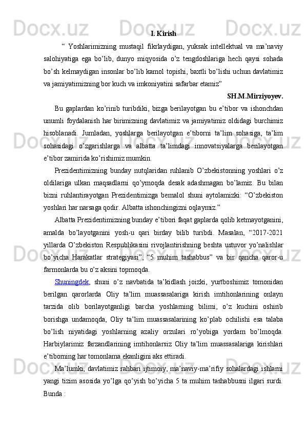 I. Kirish
“   Yoshlarimizning   mustaqil   fikrlaydigan,   yuksak   intellektual   va   ma’naviy
salohiyatiga   ega   bo’lib,   dunyo   miqyosida   o’z   tengdoshlariga   hech   qaysi   sohada
bo’sh kelmaydigan insonlar bo’lib kamol topishi, baxtli bo’lishi uchun davlatimiz
va jamiyatimizning bor kuch va imkoniyatini safarbar etamiz”
SH.M.Mirziyoyev. 
Bu   gaplardan   ko’rinib   turibdiki,   bizga   berilayotgan   bu   e’tibor   va   ishonchdan
unumli foydalanish har birimizning davlatimiz va jamiyatimiz oldidagi burchimiz
hisoblanadi.   Jumladan,   yoshlarga   berilayotgan   e’tiborni   ta’lim   sohasiga,   ta’lim
sohasidagi   o’zgarishlarga   va   albatta   ta’limdagi   innovatsiyalarga   berilayotgan
e’tibor zamirida ko’rishimiz mumkin.
Prezidentimizning   bunday   nutqlaridan   ruhlanib   O’zbekistonning   yoshlari   o’z
oldilariga   ulkan   maqsadlarni   qo’ymoqda   desak   adashmagan   bo’lamiz.   Bu   bilan
bizni   ruhlantirayotgan   Prezidentimizga   bemalol   shuni   aytolamizki:   “O’zbekiston
yoshlari har narsaga qodir. Albatta ishonchingizni oqlaymiz.” 
Albatta Prezidentimizning bunday e’tibori faqat gaplarda qolib ketmayotganini,
amalda   bo’layotganini   yosh-u   qari   birday   bilib   turibdi.   Masalan,   “2017-2021
yillarda   O’zbekiston   Respublikasini   rivojlantirishning   beshta   ustuvor   yo’nalishlar
bo’yicha   Harakatlar   strategiyasi”,   “5   muhim   tashabbus”   va   bir   qancha   qaror-u
farmonlarda bu o’z aksini topmoqda.
Shuningdek ,   shuni   o’z   navbatida   ta’kidlash   joizki,   yurtboshimiz   tomonidan
berilgan   qarorlarda   Oliy   ta’lim   muassasalariga   kirish   imtihonlarining   onlayn
tarzida   olib   borilayotganligi   barcha   yoshlarning   bilimi,   o’z   kuchini   oshirib
borishga   undamoqda,   Oliy   ta’lim   muassasalarining   ko’plab   ochilishi   esa   talaba
bo’lish   niyatidagi   yoshlarning   azaliy   orzulari   ro’yobiga   yordam   bo’lmoqda.
Harbiylarimiz   farzandlarining   imtihonlarsiz   Oliy   ta’lim   muassasalariga   kirishlari
e’tiborning har tomonlama ekanligini aks ettiradi. 
Ma’lumki,  davlatimiz   rahbari   ijtimoiy,   ma’naviy-ma’rifiy  sohalardagi   ishlarni
yangi   tizim   asosida   yo’lga   qo’yish   bo’yicha  5   ta   muhim   tashabbusni   ilgari   surdi.
Bunda : 