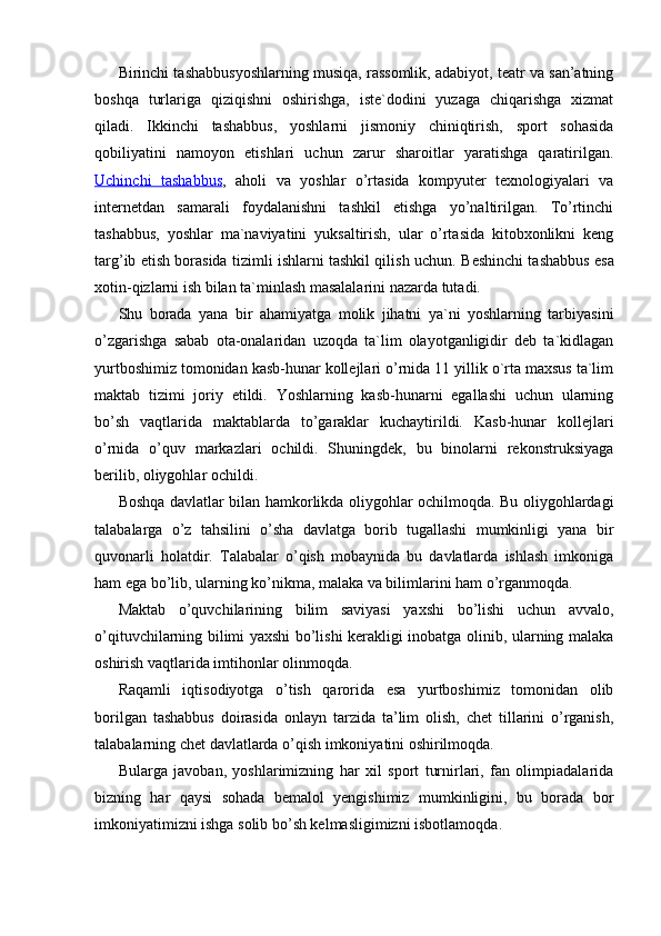 Birinchi tashabbusyoshlarning musiqa, rassomlik, adabiyot, teatr va san’atning
boshqa   turlariga   qiziqishni   oshirishga,   iste`dodini   yuzaga   chiqarishga   xizmat
qiladi.   Ikkinchi   tashabbus,   yoshlarni   jismoniy   chiniqtirish,   sport   sohasida
qobiliyatini   namoyon   etishlari   uchun   zarur   sharoitlar   yaratishga   qaratirilgan.
Uchinchi   tashabbus ,   aholi   va   yoshlar   o’rtasida   kompyuter   texnologiyalari   va
internetdan   samarali   foydalanishni   tashkil   etishga   yo’naltirilgan.   To’rtinchi
tashabbus,   yoshlar   ma`naviyatini   yuksaltirish,   ular   o’rtasida   kitobxonlikni   keng
targ’ib etish borasida tizimli ishlarni tashkil qilish uchun.  Beshinchi tashabbus esa
xotin-qizlarni ish bilan ta`minlash masalalarini nazarda tutadi. 
Shu   borada   yana   bir   ahamiyatga   molik   jihatni   ya`ni   yoshlarning   tarbiyasini
o’zgarishga   sabab   ota-onalaridan   uzoqda   ta`lim   olayotganligidir   deb   ta`kidlagan
yurtboshimiz tomonidan kasb-hunar kollejlari o’rnida 11 yillik o`rta maxsus ta`lim
maktab   tizimi   joriy   etildi.   Yoshlarning   kasb-hunarni   egallashi   uchun   ularning
bo’sh   vaqtlarida   maktablarda   to’garaklar   kuchaytirildi.   Kasb-hunar   kollejlari
o’rnida   o’quv   markazlari   ochildi.   Shuningdek,   bu   binolarni   rekonstruksiyaga
berilib, oliygohlar ochildi.
Boshqa davlatlar bilan hamkorlikda oliygohlar ochilmoqda. Bu oliygohlardagi
talabalarga   o’z   tahsilini   o’sha   davlatga   borib   tugallashi   mumkinligi   yana   bir
quvonarli   holatdir.   Talabalar   o’qish   mobaynida   bu   davlatlarda   ishlash   imkoniga
ham ega bo’lib, ularning ko’nikma, malaka va bilimlarini ham o’rganmoqda. 
Maktab   o’quvchilarining   bilim   saviyasi   yaxshi   bo’lishi   uchun   avvalo,
o’qituvchilarning bilimi yaxshi bo’lishi kerakligi inobatga olinib, ularning malaka
oshirish vaqtlarida imtihonlar olinmoqda. 
Raqamli   iqtisodiyotga   o’tish   qarorida   esa   yurtboshimiz   tomonidan   olib
borilgan   tashabbus   doirasida   onlayn   tarzida   ta’lim   olish,   chet   tillarini   o’rganish,
talabalarning chet davlatlarda o’qish imkoniyatini oshirilmoqda. 
Bularga   javoban,   yoshlarimizning   har   xil   sport   turnirlari,   fan   olimpiadalarida
bizning   har   qaysi   sohada   bemalol   yengishimiz   mumkinligini,   bu   borada   bor
imkoniyatimizni ishga solib bo’sh kelmasligimizni isbotlamoqda.  
