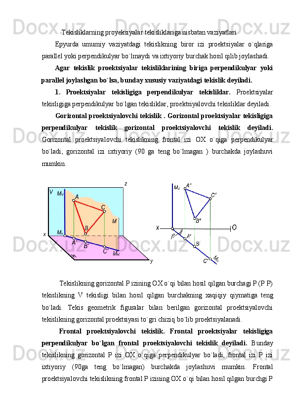    Tekisliklarning proyeksiyalar tekisliklariga nisbatan vaziyatlari  
Epyurda   umumiy   vaziyatdagi   tekislikning   biror   izi   proektsiyalar   o`qlariga
parallel yoki perpendikulyar bo`lmaydi va ixtiyoriy burchak hosil qilib joylashadi. 
Agar   tekislik   proektsiyalar   tekisliklarining   biriga   perpendikulyar   yoki
parallel joylashgan bo`lsa, bunday xususiy vaziyatdagi tekislik deyiladi.  
1.   Proektsiyalar   tekisligiga   perpendikulyar   tekisliklar.   Proektsiyalar
tekisligiga perpendikulyar bo`lgan tekisliklar, proektsiyalovchi tekisliklar deyiladi. 
Gorizontal proektsiyalovchi tekislik . Gorizontal proektsiyalar tekisligiga
perpendikulyar   tekislik   gorizontal   proektsiyalovchi   tekislik   deyiladi.
Gorizontal   proektsiyalovchi   tekislikning   frontal   izi   OX   o`qiga   perpendikulyar
bo`ladi,   gorizontal   izi   ixtiyoriy   (90   ga   teng   bo`lmagan   )   burchakda   joylashuvi
mumkin. 
 
 
 
Tekislikning gorizontal P izining OX o`qi bilan hosil qilgan burchagi P (P P)
tekislikning   V   tekisligi   bilan   hosil   qilgan   burchakning   xaqiqiy   qiymatiga   teng
bo`ladi.   Tekis   geometrik   figuralar   bilan   berilgan   gorizontal   proektsiyalovchi
tekislikning gorizontal proektsiyasi to`gri chiziq bo`lib proektsiyalanadi. 
Frontal   proektsiyalovchi   tekislik.   Frontal   proektsiyalar   tekisligiga
perpendikulyar   bo`lgan   frontal   proektsiyalovchi   tekislik   deyiladi.   Bunday
tekislikning   gorizontal   P   izi   OX   o`qiga   perpendikulyar   bo`ladi,   frontal   izi   P   izi
ixtiyoriy   (90ga   teng   bo`lmagan)   burchakda   joylashuvi   mumkin.   Frontal
proektsiyalovchi tekislikning frontal P izining OX o`qi bilan hosil qilgan burchgi P 