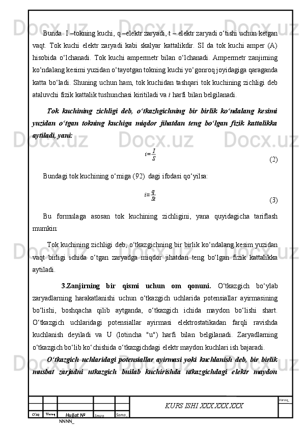 O‘zq    Varaq
Hujjat №
NNNN_ Imzo _ Sana _ Varaq _
KURS ISHI XXX.XXX.XXX
 Bunda  I –tokning kuchi, q –elektr zaryadi, t – elektr zaryadi o‘tishi uchun ketgan
vaqt.   Tok   kuchi   elektr   zaryadi   kabi   skalyar   kattalikdir.   SI   da   tok   kuchi   amper   (A)
hisobida   o‘lchanadi.   Tok   kuchi   ampermetr   bilan   o‘lchanadi.   Ampermetr   zanjirning
ko‘ndalang kesimi yuzidan o‘tayotgan tokning kuchi yo‘gonroq joyidagiga qaraganda
katta bo‘ladi. Shuning uchun ham, tok kuchidan tashqari  tok kuchining zichligi deb
ataluvchi fizik kattalik tushunchasi kiritiladi va  i  harfi bilan belgilanadi.
Tok   kuchining   zichligi   deb,   o‘tkazhgichning   bir   birlik   ko‘ndalang   kesimi
yuzidan   o‘tgan   tokning   kuchiga   miqdor   jihatdan   teng   bo‘lgan   fizik   kattalikka
aytiladi, yani:i=	I
S
(2)
Bundagi tok kuchining o‘rniga (92)  dagi ifodasi qo‘yilsa:	
i=	q
St
(3)
Bu   formulaga   asosan   tok   kuchining   zichligini,   yana   quyidagicha   tariflash
mumkin:
Tok kuchining zichligi deb, o‘tkazgichning bir birlik ko‘ndalang kesim yuzidan
vaqt   birligi   ichida   o‘tgan   zaryadga   miqdor   jihatdan   teng   bo‘lgan   fizik   kattalikka
aytiladi.
3.Zanjirning   bir   qismi   uchun   om   qonuni.   O‘tkazgich   bo‘ylab
zaryadlarning   harakatlanishi   uchun   o‘tkazgich   uchlarida   potensiallar   ayirmasining
bo‘lishi,   boshqacha   qilib   aytganda,   o‘tkazgich   ichida   maydon   bo‘lishi   shart.
O‘tkazgich   uchlaridagi   potensiallar   ayirmasi   elektrostatikadan   farqli   ravishda
kuchlanish   deyiladi   va   U   (lotincha   "u")   harfi   bilan   belgilanadi.   Zaryadlarning
o‘tkazgich bo‘lib ko‘chishida o‘tkazgichdagi elektr maydon kuchlari ish bajaradi.
O‘tkazgich   uchlaridagi   potensiallar   ayirmasi   yoki   kuchlanish   deb,   bir   birlik
musbat   zarjadni   utkazgich   builab   kuchirishda   utkazgichdagi   elektr   maydon 