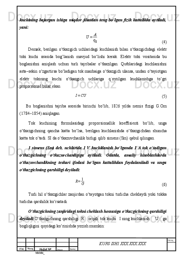 O‘zq    Varaq
Hujjat №
NNNN_ Imzo _ Sana _ Varaq _
KURS ISHI XXX.XXX.XXX
 kuchining   bajargan   ishiga   miqdor   jihatdan   teng   bo‘lgan   fizik   kattalikka   aytiladi,
yani:U	=	A
q0
  (4)
Demak,   berilgan   o‘tkazgich   uchlaridagi   kuchlanish   bilan   o‘tkazgichdagi   elektr
toki   kuchi   orasida   bog’lanish   mavjud   bo‘lishi   kerak.   Elektr   toki   vositasida   bu
boglanishni   aniqlash   uchun   turli   tajribalar   o‘tkazilgan.   Qutblaridagi   kuchlanishni
asta–sekin o‘zgartirsa bo‘ladigan tok manbaiga o‘tkazgich ulansa, undan o‘tayiotgan
elektr   tokining   kuchi   o‘tkazgich   uchlariga   q`oyiilgan   kuchlanishga   to‘gri
proporsional bular ekan	
I=	CU
                               (5)
Bu   boglanishni   tajriba   asosida   birinchi   bo‘lib,   1826   yilda   nemis   fizigi   G.Om
(1784–1854) aniqlagan.
Tok   kuchining   formulasidagi   proporsionallik   koeffisienti   bo‘lib,   unga
o‘tkazgichning   qancha   katta   bo‘lsa,   berilgan   kuchlanishda   o‘tkazgichdan   shuncha
katta tok o‘tadi. SI da o‘tkazuvchanlik birligi qilib simens (Sm) qabul qilingan. 
1   simens   (Sm)   deb,   uchlarida   1   V   kuchldanish   bo‘lganda   1   A   tok   o‘tadigan
o‘tkazgichning   o‘tkazuvchanligiga   aytiladi.   Odatda,   amaliy   hisoblashlarda
o‘tkazuvchanlikning   teskari   ifodasi   bo‘lgan   kattalikdan   foydalaniladi   va   unga
o‘tkazgichning qarshiligi deyiladi:	
R=	1
G
                                  (6)
  Turli hil o‘tkazgichlar zanjirdan o‘tayotgan tokni turlicha cheklaydi yoki tokka
turlicha qarshilik ko‘rsatadi.
O‘tkazgichning zanjiridagi tokni cheklash hossasiga o‘tkazgichning qarshiligi
deyiladi .O‘tkazgichning qarshiligi   R     orqali tok kuchi   I ning kuchlanish       U     ga
bogliqligini quyidagi ko‘rinishda yozish mumkin: 