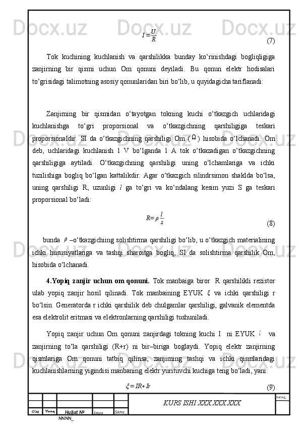 O‘zq    Varaq
Hujjat №
NNNN_ Imzo _ Sana _ Varaq _
KURS ISHI XXX.XXX.XXX
 I=	U
R                           (7)
Tok   kuchining   kuchlanish   va   qarshilikka   bunday   ko‘rinishdagi   bogliqligiga
zanjirning   bir   qismi   uchun   Om   qonuni   deyiladi.   Bu   qonun   elektr   hodisalari
to‘grisidagi talimotning asosiy qonunlaridan biri bo‘lib, u quyidagicha tariflanadi:
Zanjirning   bir   qismidan   o‘tayotgan   tokning   kuchi   o‘tkazgich   uchlaridagi
kuchlanishga   to‘gri   proporsional   va   o‘tkazgichning   qarshiligiga   teskari
proporsionaldir.   SI   da   o‘tkazgichning   qarshiligi   Om   (	
Ω )   hisobida   o‘lchanadi.   Om
deb,   uchlaridagi   kuchlanish   1   V   bo‘lganda   1   A   tok   o‘tkazadigan   o‘tkazgichning
qarshiligiga   aytiladi.   O‘tkazgichning   qarshiligi   uning   o‘lchamlariga   va   ichki
tuzilishiga   bogliq   bo‘lgan   kattalikdir.   Agar   o‘tkazgich   silindrsimon   shaklda   bo‘lsa,
uning   qarshiligi   R,   uzunligi   l   ga   to‘gri   va   ko‘ndalang   kesim   yuzi   S   ga   teskari
proporsional bo‘ladi:	
R=	ρl
s
                                 (8)
bunda  	
ρ –o‘tkazgichiing solishtirma qarshiligi bo‘lib, u o‘tkazgich materialining
ichki   hususiyatlariga   va   tashqi   sharoitga   bogliq,   SI   da   solishtirma   qarshilik   Om,
hisobida o‘lchanadi.
  4.Yopiq   zanjir   uchun   om   qonuni.   Tok   manbaiga   biror     R   qarshilikli   rezistor
ulab   yopiq   zanjir   hosil   qilinadi.   Tok   manbaining   EYUK  	
ξ   va   ichki   qarshiligi   r
bo‘lsin. Generatorda r ichki  qarshilik deb chulgamlar  qarshiligi, galvanik elementda
esa elektrolit eritmasi va elektronlarning qarshiligi tushuniladi.
Yopiq   zanjir   uchun   Om   qonuni   zanjirdagi   tokning   kuchi   I     ni   EYUK  	
ξ     va
zanjirning   to‘la   qarshiligi   (R+r)   ni   bir–biriga   boglaydi.   Yopiq   elektr   zanjirning
qismlariga   Om   qonuni   tatbiq   qilinsa,   zanjirning   tashqi   va   ichki   qismlaridagi
kuchlanishlarning yigindisi manbaning elektr yurituvchi kuchiga teng bo‘ladi, yani:	
ξ=	IR	+Ir
                           (9)