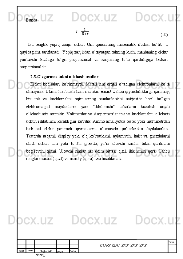 O‘zq    Varaq
Hujjat №
NNNN_ Imzo _ Sana _ Varaq _
KURS ISHI XXX.XXX.XXX
 BundaI=	ξ
R+r
                          (10)
Bu   tenglik   yopiq   zanjir   uchun   Om   qonunining   matematik   ifodasi   bo‘lib,   u
quyidagicha tariflanadi. Yopiq zanjirdan o‘tayotgan tokning kuchi manbaning elektr
yurituvchi   kuchiga   to‘gri   proporsional   va   zanjirning   to‘la   qarshiligiga   teskari
proporsionaldir.
2.3. O‘zgarmas tokni o‘lchash usullari
Elektr   hodisalari   ko‘rinmaydi.   Metall   sim   orqali   o‘tadigan   elektronlarni   ko‘ra
olmaymiz. Ularni  hisoblash  ham  mumkin emas!  Ushbu qiyinchiliklarga qaramay,
biz   tok   va   kuchlanishni   oqimlarning   harakatlanishi   natijasida   hosil   bo‘lgan
elektromagnit   maydonlarni   yani   "ikkilamchi"   ta’sirlarni   kuzatish   orqali
o‘lchashimiz mumkin. Voltmetrlar va Ampermetrlar tok va kuchlanishni o‘lchash
uchun ishlatilishi  kerakligini ko‘rdik. Ammo amaliyotda tester  yoki multimetrdan
turli   xil   elektr   parametr   qiymatlarini   o‘lchovchi   priborlardan   foydalaniladi.
Testerda   raqamli   displey   yoki   o‘q   ko‘rsatkichi,   aylanuvchi   kalit   va   gnezdolarni
ulash   uchun   uch   yoki   to‘rtta   gnezdo,   ya’ni   ulovchi   simlar   bilan   qurilmani
bog’lovchi   qismi.   Ulovchi   simlar   har   doim   bittasi   qizil,   ikkinchisi   qora.   Ushbu
ranglar musbat (qizil) va manfiy (qora) deb hisoblanadi. 
