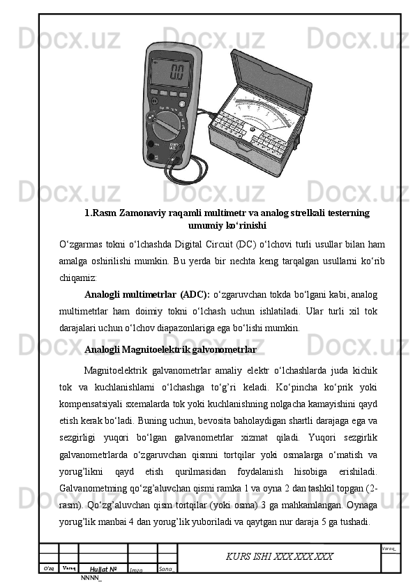 O‘zq    Varaq
Hujjat №
NNNN_ Imzo _ Sana _ Varaq _
KURS ISHI XXX.XXX.XXX
 O‘zgarmas   tokni   o‘lchashda  Digital  Circuit  (DC)   o‘lchovi  turli   usullar   bilan  ham
amalga   oshirilishi   mumkin.   Bu   yerda   bir   nechta   keng   tarqalgan   usullarni   ko‘rib
chiqamiz:
Analogli multimetrlar (ADC):  o‘zgaruvchan tokda bo‘lgani kabi, analog
multimetrlar   ham   doimiy   tokni   o‘lchash   uchun   ishlatiladi.   Ular   turli   xil   tok
darajalari uchun o‘lchov diapazonlariga ega bo‘lishi mumkin.  
Analogli  Magnitoelektrik galvonometrlar
Magnitoelektrik   galvanometrlar   amaliy   elektr   o‘lchashlarda   juda   kichik
tok   va   kuchlanishlarni   o‘lchashga   to‘g’ri   keladi.   Ko‘pincha   ko‘prik   yoki
kompensatsiyali sxemalarda tok yoki kuchlanishning nolgacha kamayishini qayd
etish kerak bo‘ladi. Buning uchun, bevosita baholaydigan shartli darajaga ega va
sezgirligi   yuqori   bo‘lgan   galvanometrlar   xizmat   qiladi.   Yuqori   sezgirlik
galvanometrlarda   o‘zgaruvchan   qismni   tortqilar   yoki   osmalarga   o‘matish   va
yorug’likni   qayd   etish   qurilmasidan   foydalanish   hisobiga   erishiladi.
Galvanometming qo‘zg’aluvchan qismi ramka 1 va oyna 2 dan tashkil topgan (2-
rasm). Qo‘zg’aluvchan qism tortqilar (yoki osma) 3 ga mahkamlangan. Oynaga
yorug’lik manbai 4 dan yorug’lik yuboriladi va qaytgan nur daraja 5 ga tushadi.  1.Rasm Zamonaviy raqamli multimetr va analog strelkali testerning 
umumiy ko‘rinishi 
