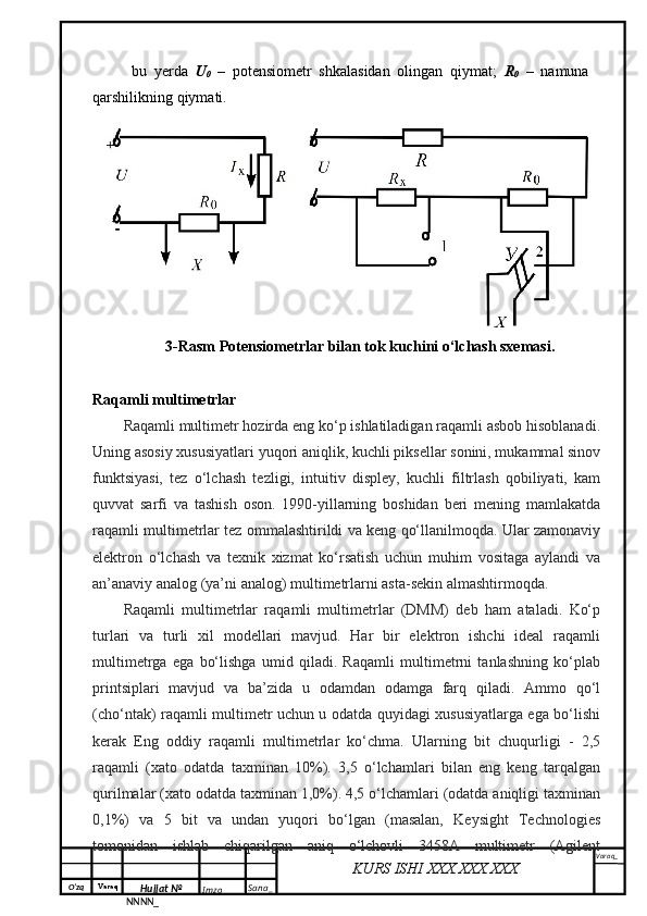 O‘zq    Varaq
Hujjat №
NNNN_ Imzo _ Sana _ Varaq _
KURS ISHI XXX.XXX.XXX
 bu   yеrdа   U
0   –   pоtеnsiоmеtr   shkаlаsidаn   оlingаn   qiymаt;   R
0   –   nаmunа
qаrshilikning qiymаti.
3-Rasm Pоtеnsiоmеtrlаr bilаn tоk kuchini o‘lchash sxemasi.
Raqamli multimetrlar 
Raqamli multimetr hozirda eng ko‘p ishlatiladigan raqamli asbob hisoblanadi.
Uning asosiy xususiyatlari yuqori aniqlik, kuchli piksellar sonini, mukammal sinov
funktsiyasi,   tez   o‘lchash   tezligi,   intuitiv   displey,   kuchli   filtrlash   qobiliyati,   kam
quvvat   sarfi   va   tashish   oson.   1990-yillarning   boshidan   beri   mening   mamlakatda
raqamli multimetrlar tez ommalashtirildi va keng qo‘llanilmoqda. Ular zamonaviy
elektron   o‘lchash   va   texnik   xizmat   ko‘rsatish   uchun   muhim   vositaga   aylandi   va
an’anaviy analog (ya’ni analog) multimetrlarni asta-sekin almashtirmoqda.
Raqamli   multimetrlar   raqamli   multimetrlar   (DMM)   deb   ham   ataladi.   Ko‘p
turlari   va   turli   xil   modellari   mavjud.   Har   bir   elektron   ishchi   ideal   raqamli
multimetrga   ega   bo‘lishga   umid   qiladi.   Raqamli   multimetrni   tanlashning   ko‘plab
printsiplari   mavjud   va   ba’zida   u   odamdan   odamga   farq   qiladi.   Ammo   qo‘l
(cho‘ntak) raqamli multimetr uchun u odatda quyidagi xususiyatlarga ega bo‘lishi
kerak   Eng   oddiy   raqamli   multimetrlar   ko‘chma.   Ularning   bit   chuqurligi   -   2,5
raqamli   (xato   odatda   taxminan   10%).   3,5   o‘lchamlari   bilan   eng   keng   tarqalgan
qurilmalar (xato odatda taxminan 1,0%). 4,5 o‘lchamlari (odatda aniqligi taxminan
0,1%)   va   5   bit   va   undan   yuqori   bo‘lgan   (masalan,   Keysight   Technologies
tomonidan   ishlab   chiqarilgan   aniq   o‘lchovli   3458A   multimetr   (Agilent 
