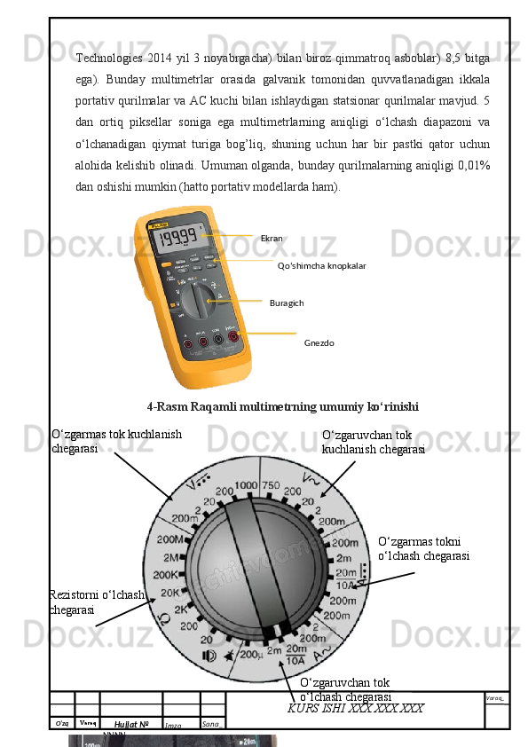 O‘zq    Varaq
Hujjat №
NNNN_ Imzo _ Sana _ Varaq _
KURS ISHI XXX.XXX.XXX
 Technologies   2014  yil   3   noyabrgacha)   bilan   biroz   qimmatroq   asboblar)   8,5   bitga
ega).   Bunday   multimetrlar   orasida   galvanik   tomonidan   quvvatlanadigan   ikkala
portativ qurilmalar va AC kuchi bilan ishlaydigan statsionar qurilmalar mavjud. 5
dan   ortiq   piksellar   soniga   ega   multimetrlarning   aniqligi   o‘lchash   diapazoni   va
o‘lchanadigan   qiymat   turiga   bog’liq,   shuning   uchun   har   bir   pastki   qator   uchun
alohida kelishib olinadi. Umuman olganda, bunday qurilmalarning aniqligi 0,01%
dan oshishi mumkin (hatto portativ modellarda ham).
4-Rasm Raqamli multimetrning umumiy ko‘rinishi Ekran
Qo‘shimcha knopkalar 
GnezdoBuragich 
O‘zgarmas tok kuchlanish 
chegarasi O‘zgaruvchan tok 
kuchlanish chegarasi
Rezistorni o‘lchash 
chegarasi
O‘zgaruvchan tok 
o‘lchash chegarasi O‘zgarmas tokni 
o‘lchash chegarasi
200mA dan 10 A gacha 
O‘zgarmas tokni o‘lchash 