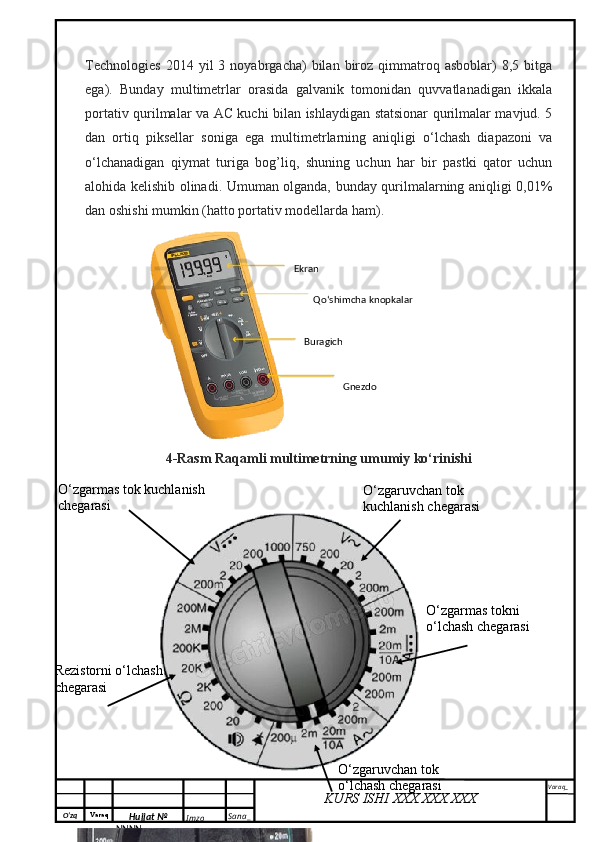 O‘zq    Varaq
Hujjat №
NNNN_ Imzo _ Sana _ Varaq _
KURS ISHI XXX.XXX.XXX
 Technologies   2014  yil   3   noyabrgacha)   bilan   biroz   qimmatroq   asboblar)   8,5   bitga
ega).   Bunday   multimetrlar   orasida   galvanik   tomonidan   quvvatlanadigan   ikkala
portativ qurilmalar va AC kuchi bilan ishlaydigan statsionar qurilmalar mavjud. 5
dan   ortiq   piksellar   soniga   ega   multimetrlarning   aniqligi   o‘lchash   diapazoni   va
o‘lchanadigan   qiymat   turiga   bog’liq,   shuning   uchun   har   bir   pastki   qator   uchun
alohida kelishib olinadi. Umuman olganda, bunday qurilmalarning aniqligi 0,01%
dan oshishi mumkin (hatto portativ modellarda ham).
4-Rasm Raqamli multimetrning umumiy ko‘rinishi Ekran
Qo‘shimcha knopkalar 
GnezdoBuragich 
O‘zgarmas tok kuchlanish 
chegarasi O‘zgaruvchan tok 
kuchlanish chegarasi
Rezistorni o‘lchash 
chegarasi
O‘zgaruvchan tok 
o‘lchash chegarasi O‘zgarmas tokni 
o‘lchash chegarasi
200mA dan 10 A gacha 
O‘zgarmas tokni o‘lchash
