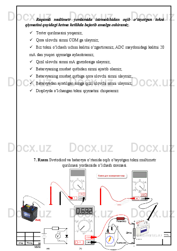 O‘zq    Varaq
Hujjat №
NNNN_ Imzo _ Sana _ Varaq _
KURS ISHI XXX.XXX.XXX
 Raqamli   multimetr   yordamida   istemolchidan   oqib   o‘tayotgan   tokni
qiymatini quyidagi ketma ketlikda bajarib amalga oshiramiz. 
 Tester qurilmasini yoqamiz; 
 Qora ulovchi simni COM ga ulaymiz;
 Biz tokni o‘lchash uchun kalitni o‘zgartiramiz, ADC maydonidagi kalitni 20
mA dan yuqori qiymatga aylantiramiz;
 Qizil ulovchi simni mA gnezdosiga ulaymiz;
 Batareyaning musbat qutbidan simni ajratib olamiz;
 Batareyaning musbat qutbiga qora ulovchi simni ulaymiz; 
 Batareyadan ajratilgan simga qizil ulovchi simni ulaymiz;
 Displeyda o‘lchangan tokni qiymatini chiqaramiz
7. Rasm  Svetodiod va batareya o‘rtasida oqib o‘tayotgan tokni multimetr
qurilmasi yordamida o‘lchash sxemasi. 