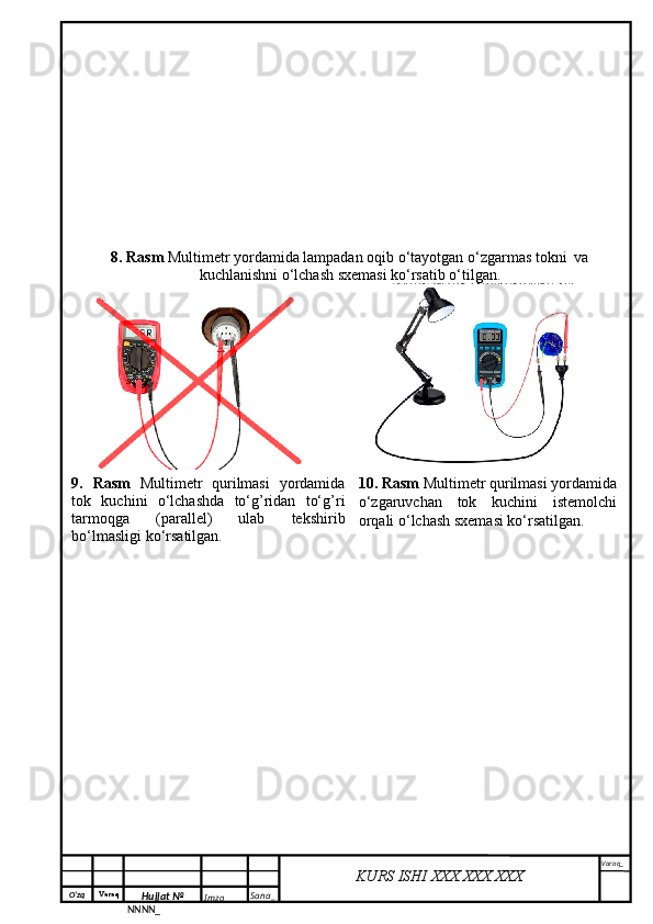 O‘zq    Varaq
Hujjat №
NNNN_ Imzo _ Sana _ Varaq _
KURS ISHI XXX.XXX.XXX
 8. Rasm  Multimetr yordamida lampadan oqib o‘tayotgan o‘zgarmas tokni  va
kuchlanishni o‘lchash sxemasi ko‘rsatib o‘tilgan.
9.   Rasm   Multimetr   qurilmasi   yordamida
tok   kuchini   o‘lchashda   to‘g’ridan   to‘g’ri
tarmoqga   (parallel)   ulab   tekshirib
bo‘lmasligi ko‘rsatilgan.   10. Rasm  Multimetr qurilmasi yordamida
o‘zgaruvchan   tok   kuchini   istemolchi
orqali o‘lchash sxemasi ko‘rsatilgan. 