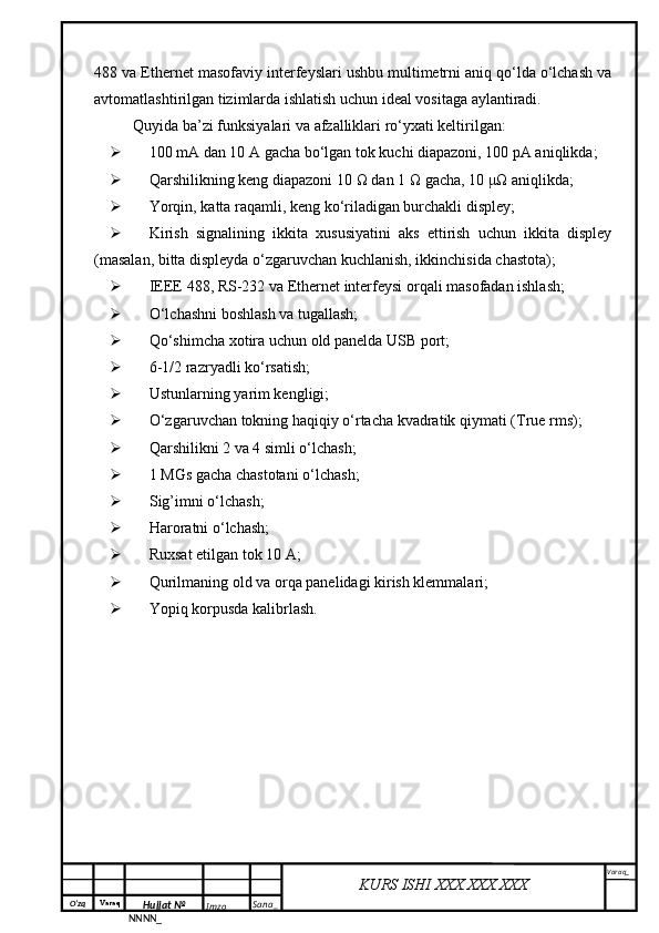 O‘zq    Varaq
Hujjat №
NNNN_ Imzo _ Sana _ Varaq _
KURS ISHI XXX.XXX.XXX
 488  va  Ethernet  masofaviy interfeyslari ushbu multimetrni aniq qo‘lda o‘lchash va
avtomatlashtirilgan tizimlarda ishlatish uchun ideal vositaga aylantiradi. 
Quyida ba’zi funksiyalari va afzalliklari ro‘yxati keltirilgan:
 100 mA dan 10 A gacha bo‘lgan tok kuchi diapazoni, 100 pA aniqlikda;
 Qarshilikning keng diapazoni 10  Ω  dan 1  Ω  gacha, 10  μΩ  aniqlikda;
 Yorqin, katta raqamli, keng ko‘riladigan burchakli displey;
 Kirish   signalining   ikkita   xususiyatini   aks   ettirish   uchun   ikkita   displey
(masalan, bitta displeyda o‘zgaruvchan kuchlanish, ikkinchisida chastota);
 IEEE 488, RS-232 va Ethernet  interfeysi orqali masofadan ishlash;
 O‘lchashni boshlash va tugallash;
 Qo‘shimcha xotira uchun old panelda  USB  port;
 6-1/2 razryadli ko‘rsatish;
 Ustunlarning yarim kengligi;
 O‘zgaruvchan tokning haqiqiy o‘rtacha kvadratik qiymati ( True rms );
 Qarshilikni 2 va 4 simli o‘lchash;
 1 MGs gacha chastotani o‘lchash;
 Sig’imni o‘lchash;
 Haroratni o‘lchash;
 Ruxsat etilgan tok 10 A;
 Qurilmaning old va orqa panelidagi kirish klemmalari;
 Yopiq korpusda kalibrlash . 