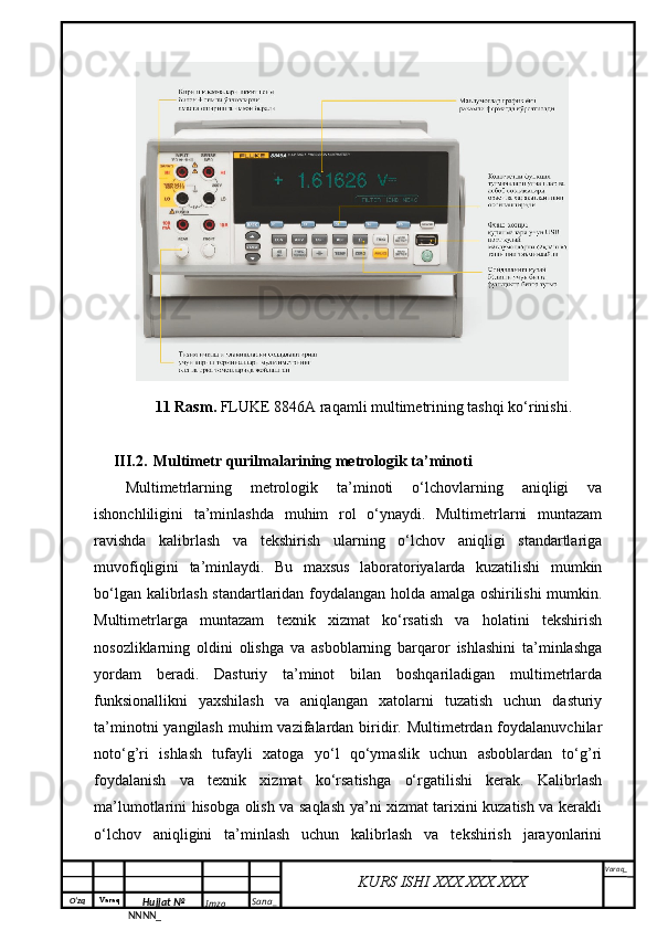 O‘zq    Varaq
Hujjat №
NNNN_ Imzo _ Sana _ Varaq _
KURS ISHI XXX.XXX.XXX
 11 Rasm.  FLUKE 8846A raqamli multimetrining tashqi ko‘rinishi.
III.2. Multimetr qurilmalarining metrologik ta’minoti  
Multimetrlarning   metrologik   ta’minoti   o‘lchovlarning   aniqligi   va
ishonchliligini   ta’minlashda   muhim   rol   o‘ynaydi.   Multimetrlarni   muntazam
ravishda   kalibrlash   va   tekshirish   ularning   o‘lchov   aniqligi   standartlariga
muvofiqligini   ta’minlaydi.   Bu   maxsus   laboratoriyalarda   kuzatilishi   mumkin
bo‘lgan kalibrlash standartlaridan foydalangan holda amalga oshirilishi mumkin.
Multimetrlarga   muntazam   texnik   xizmat   ko‘rsatish   va   holatini   tekshirish
nosozliklarning   oldini   olishga   va   asboblarning   barqaror   ishlashini   ta’minlashga
yordam   beradi.   Dasturiy   ta’minot   bilan   boshqariladigan   multimetrlarda
funksionallikni   yaxshilash   va   aniqlangan   xatolarni   tuzatish   uchun   dasturiy
ta’minotni  yangilash  muhim  vazifalardan biridir. Multimetrdan foydalanuvchilar
noto‘g’ri   ishlash   tufayli   xatoga   yo‘l   qo‘ymaslik   uchun   asboblardan   to‘g’ri
foydalanish   va   texnik   xizmat   ko‘rsatishga   o‘rgatilishi   kerak.   Kalibrlash
ma’lumotlarini hisobga olish va saqlash ya’ni xizmat tarixini kuzatish va kerakli
o‘lchov   aniqligini   ta’minlash   uchun   kalibrlash   va   tekshirish   jarayonlarini 