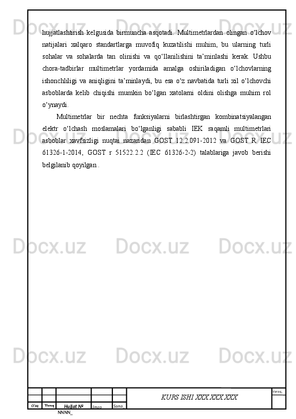 O‘zq    Varaq
Hujjat №
NNNN_ Imzo _ Sana _ Varaq _
KURS ISHI XXX.XXX.XXX
 hujjatlashtirish   kelgusida   birmuncha   asqotadi.   Multimetrlardan   olingan   o‘lchov
natijalari   xalqaro   standartlarga   muvofiq   kuzatilishi   muhim,   bu   ularning   turli
sohalar   va   sohalarda   tan   olinishi   va   qo‘llanilishini   ta’minlashi   kerak.   Ushbu
chora-tadbirlar   multimetrlar   yordamida   amalga   oshiriladigan   o‘lchovlarning
ishonchliligi   va   aniqligini   ta’minlaydi,   bu   esa   o‘z   navbatida   turli   xil   o‘lchovchi
asboblarda   kelib   chiqishi   mumkin   bo‘lgan   xatolarni   oldini   olishga   muhim   rol
o‘ynaydi.
Multimetrlar   bir   nechta   funksiyalarni   birlashtirgan   kombinatsiyalangan
elektr   o‘lchash   moslamalari   bo‘lganligi   sababli   IEK   raqamli   multimetrlari
asboblar   xavfsizligi   nuqtai   nazaridan   GOST   12.2.091-2012   va   GOST   R   IEC
61326-1-2014,   GOST   r   51522.2.2   (IEC   61326-2-2)   talablariga   javob   berishi
belgilanib qoyilgan . 