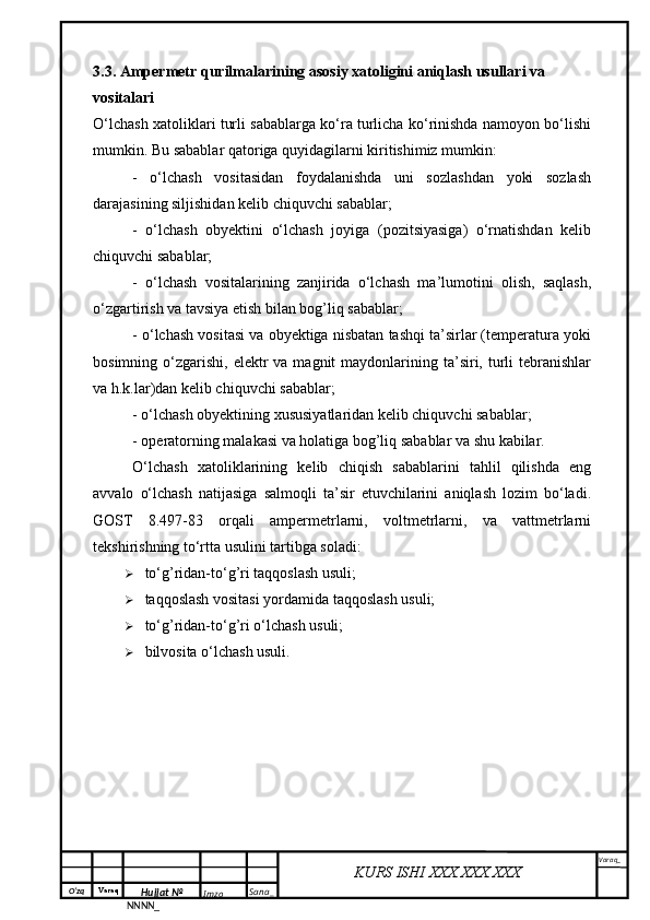 O‘zq    Varaq
Hujjat №
NNNN_ Imzo _ Sana _ Varaq _
KURS ISHI XXX.XXX.XXX
 3.3. Ampermetr qurilmalarining asosiy xatoligini aniqlash usullari va 
vositalari
O‘lchash xatoliklari turli sabablarga ko‘ra turlicha ko‘rinishda namoyon bo‘lishi
mumkin. Bu sabablar qatoriga quyidagilarni kiritishimiz mumkin:
-   o‘lchash   vositasidan   foydalanishda   uni   sozlashdan   yoki   sozlash
darajasining siljishidan kelib chiquvchi sabablar;
-   o‘lchash   obyektini   o‘lchash   joyiga   (pozitsiyasiga)   o‘rnatishdan   kelib
chiquvchi sabablar;
-   o‘lchash   vositalarining   zanjirida   o‘lchash   ma’lumotini   olish,   saqlash,
o‘zgartirish va tavsiya etish bilan bog’liq sabablar;
- o‘lchash vositasi va obyektiga nisbatan tashqi ta’sirlar (temperatura yoki
bosimning  o‘zgarishi,  elektr  va  magnit  maydonlarining ta’siri, turli  tebranishlar
va h.k.lar)dan kelib chiquvchi sabablar;
- o‘lchash obyektining xususiyatlaridan kelib chiquvchi sabablar;
- operatorning malakasi va holatiga bog’liq sabablar va shu kabilar.
O‘lchash   xatoliklarining   kelib   chiqish   sabablarini   tahlil   qilishda   eng
avvalo   o‘lchash   natijasiga   salmoqli   ta’sir   etuvchilarini   aniqlash   lozim   bo‘ladi.
GOST   8.497-83   orqali   ampermetrlarni,   voltmetrlarni,   va   vattmetrlarni
tekshirishning to‘rtta usulini tartibga soladi:
 to‘g’ridan-to‘g’ri taqqoslash usuli;
 taqqoslash vositasi yordamida taqqoslash usuli;
 to‘g’ridan-to‘g’ri o‘lchash usuli;
 bilvosita o‘lchash usuli. 