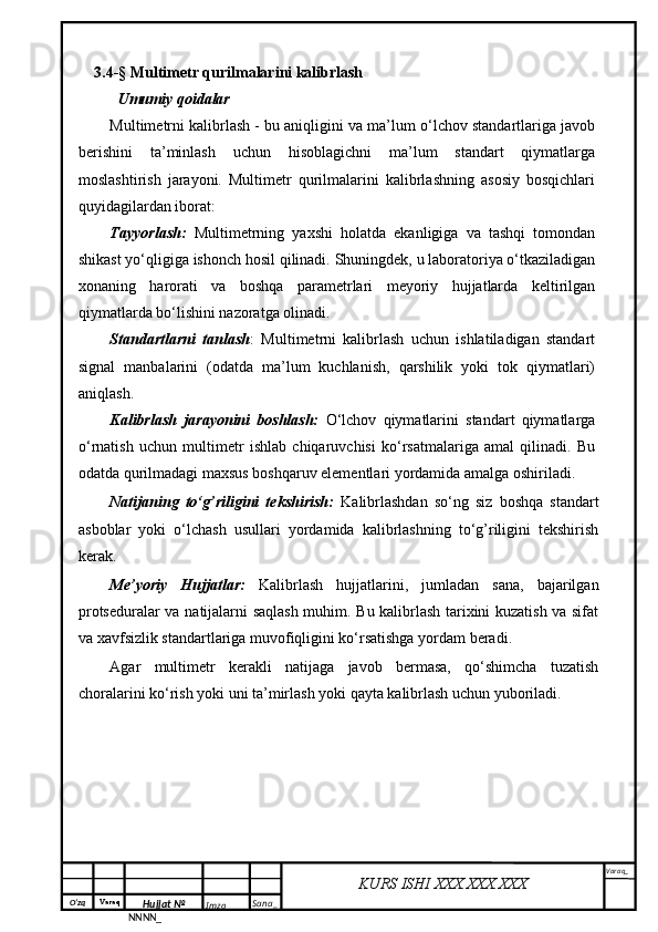 O‘zq    Varaq
Hujjat №
NNNN_ Imzo _ Sana _ Varaq _
KURS ISHI XXX.XXX.XXX
 3.4- §  Multimetr qurilmalarini kalibrlash
Umumiy qoidalar
Multimetrni kalibrlash - bu aniqligini va ma’lum o‘lchov standartlariga javob
berishini   ta’minlash   uchun   hisoblagichni   ma’lum   standart   qiymatlarga
moslashtirish   jarayoni.   Multimetr   qurilmalarini   kalibrlashning   asosiy   bosqichlari
quyidagilardan iborat:
Tayyorlash:   Multimetrning   yaxshi   holatda   ekanligiga   va   tashqi   tomondan
shikast yo‘qligiga ishonch hosil qilinadi. Shuningdek, u laboratoriya o‘tkaziladigan
xonaning   harorati   va   boshqa   parametrlari   meyoriy   hujjatlarda   keltirilgan
qiymatlarda bo‘lishini nazoratga olinadi.
Standartlarni   tanlash :   Multimetrni   kalibrlash   uchun   ishlatiladigan   standart
signal   manbalarini   (odatda   ma’lum   kuchlanish,   qarshilik   yoki   tok   qiymatlari)
aniqlash.
Kalibrlash   jarayonini   boshlash:   O‘lchov   qiymatlarini   standart   qiymatlarga
o‘rnatish   uchun   multimetr   ishlab   chiqaruvchisi   ko‘rsatmalariga   amal   qilinadi.   Bu
odatda qurilmadagi maxsus boshqaruv elementlari yordamida amalga oshiriladi.
Natijaning   to‘g’riligini   tekshirish:   Kalibrlashdan   so‘ng   siz   boshqa   standart
asboblar   yoki   o‘lchash   usullari   yordamida   kalibrlashning   to‘g’riligini   tekshirish
kerak.
Me’yoriy   Hujjatlar:   Kalibrlash   hujjatlarini,   jumladan   sana,   bajarilgan
protseduralar va natijalarni saqlash muhim. Bu kalibrlash tarixini kuzatish va sifat
va xavfsizlik standartlariga muvofiqligini ko‘rsatishga yordam beradi.
Agar   multimetr   kerakli   natijaga   javob   bermasa,   qo‘shimcha   tuzatish
choralarini ko‘rish yoki uni ta’mirlash yoki qayta kalibrlash uchun yuboriladi. 