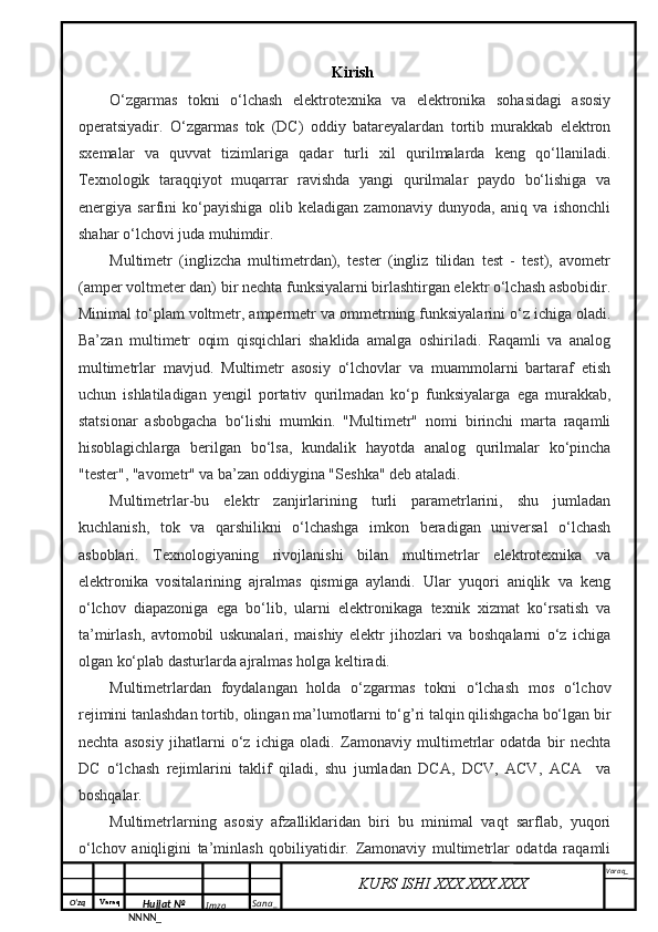 O‘zq    Varaq
Hujjat №
NNNN_ Imzo _ Sana _ Varaq _
KURS ISHI XXX.XXX.XXX
 Kirish
O‘zgarmas   tokni   o‘lchash   elektrotexnika   va   elektronika   sohasidagi   asosiy
operatsiyadir.   O‘zgarmas   tok   (DC)   oddiy   batareyalardan   tortib   murakkab   elektron
sxemalar   va   quvvat   tizimlariga   qadar   turli   xil   qurilmalarda   keng   qo‘llaniladi.
Texnologik   taraqqiyot   muqarrar   ravishda   yangi   qurilmalar   paydo   bo‘lishiga   va
energiya   sarfini   ko‘payishiga   olib   keladigan   zamonaviy   dunyoda,   aniq   va   ishonchli
shahar o‘lchovi juda muhimdir.
Multimetr   (inglizcha   multimetrdan),   tester   (ingliz   tilidan   test   -   test),   avometr
(amper voltmeter dan) bir nechta funksiyalarni birlashtirgan elektr o‘lchash asbobidir.
Minimal to‘plam voltmetr, ampermetr va ommetrning funksiyalarini o‘z ichiga oladi.
Ba’zan   multimetr   oqim   qisqichlari   shaklida   amalga   oshiriladi.   Raqamli   va   analog
multimetrlar   mavjud.   Multimetr   asosiy   o‘lchovlar   va   muammolarni   bartaraf   etish
uchun   ishlatiladigan   yengil   portativ   qurilmadan   ko‘p   funksiyalarga   ega   murakkab,
statsionar   asbobgacha   bo‘lishi   mumkin.   "Multimetr"   nomi   birinchi   marta   raqamli
hisoblagichlarga   berilgan   bo‘lsa,   kundalik   hayotda   analog   qurilmalar   ko‘pincha
"tester", "avometr" va ba’zan oddiygina "Seshka" deb ataladi.
Multimetrlar-bu   elektr   zanjirlarining   turli   parametrlarini,   shu   jumladan
kuchlanish,   tok   va   qarshilikni   o‘lchashga   imkon   beradigan   universal   o‘lchash
asboblari.   Texnologiyaning   rivojlanishi   bilan   multimetrlar   elektrotexnika   va
elektronika   vositalarining   ajralmas   qismiga   aylandi.   Ular   yuqori   aniqlik   va   keng
o‘lchov   diapazoniga   ega   bo‘lib,   ularni   elektronikaga   texnik   xizmat   ko‘rsatish   va
ta’mirlash,   avtomobil   uskunalari,   maishiy   elektr   jihozlari   va   boshqalarni   o‘z   ichiga
olgan ko‘plab dasturlarda ajralmas holga keltiradi.
Multimetrlardan   foydalangan   holda   o‘zgarmas   tokni   o‘lchash   mos   o‘lchov
rejimini tanlashdan tortib, olingan ma’lumotlarni to‘g’ri talqin qilishgacha bo‘lgan bir
nechta   asosiy   jihatlarni   o‘z   ichiga   oladi.   Zamonaviy   multimetrlar   odatda   bir   nechta
DC   o‘lchash   rejimlarini   taklif   qiladi,   shu   jumladan   DCA,   DCV,   ACV,   ACA     va
boshqalar. 
Multimetrlarning   asosiy   afzalliklaridan   biri   bu   minimal   vaqt   sarflab,   yuqori
o‘lchov   aniqligini   ta’minlash   qobiliyatidir.   Zamonaviy   multimetrlar   odatda   raqamli