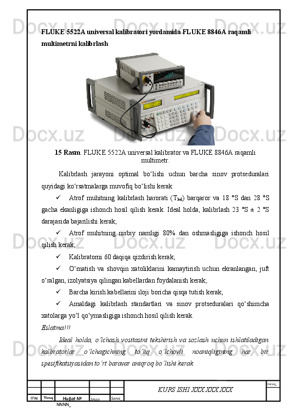 O‘zq    Varaq
Hujjat №
NNNN_ Imzo _ Sana _ Varaq _
KURS ISHI XXX.XXX.XXX
 FLUKE 5522A universal kalibratori yordamida FLUKE 8846A raqamli 
multimetrni kalibrlash 
1 5  Rasm . FLUKE 5522A universal kalibrator va FLUKE 8846A raqamli
multimetr.
Kalibrlash   jarayoni   optimal   bo‘lishi   uchun   barcha   sinov   protseduralari
quyidagi ko‘rsatmalarga muvofiq bo‘lishi kerak:
 Atrof   muhitning   kalibrlash   harorati   (T
kal )   barqaror   va   18   °S   dan   28   °S
gacha   ekanligiga   ishonch   hosil   qilish   kerak.   Ideal   holda,   kalibrlash   23   °S   ±   2   °S
darajasida bajarilishi kerak;
 Atrof   muhitning   nisbiy   namligi   80%   dan   oshmasligiga   ishonch   hosil
qilish kerak;
 Kalibratorni 60 daqiqa qizdirish kerak;
 O‘rnatish   va   shovqin   xatoliklarini   kamaytirish   uchun   ekranlangan,   juft
o‘ralgan, izolyatsiya qilingan kabellardan foydalanish kerak;
 Barcha kirish kabellarini iloji boricha qisqa tutish kerak;
 Amaldagi   kalibrlash   standartlari   va   sinov   protseduralari   qo‘shimcha
xatolarga yo‘l qo‘ymasligiga ishonch hosil qilish kerak .
Eslatma!!!
Ideal   holda,   o‘lchash   vositasini   tekshirish   va   sozlash   uchun   ishlatiladigan
kalbratorlar   o‘lchagichning   to‘liq   o‘lchovli   noaniqligining   har   bir
spesifikatsiyasidan to‘rt baravar aniqroq bo‘lishi kerak. 