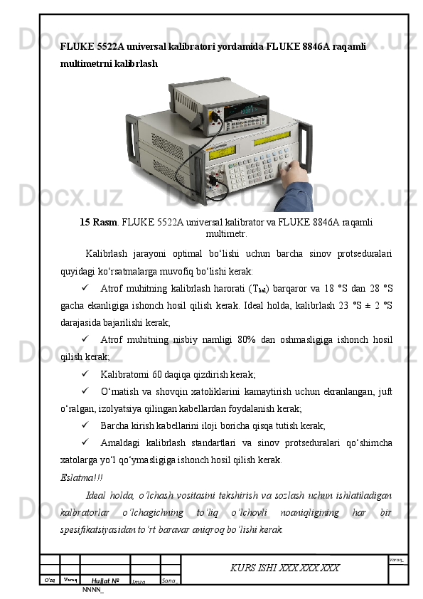 O‘zq    Varaq
Hujjat №
NNNN_ Imzo _ Sana _ Varaq _
KURS ISHI XXX.XXX.XXX
 FLUKE 5522A universal kalibratori yordamida FLUKE 8846A raqamli 
multimetrni kalibrlash 
1 5  Rasm . FLUKE 5522A universal kalibrator va FLUKE 8846A raqamli
multimetr.
Kalibrlash   jarayoni   optimal   bo‘lishi   uchun   barcha   sinov   protseduralari
quyidagi ko‘rsatmalarga muvofiq bo‘lishi kerak:
 Atrof   muhitning   kalibrlash   harorati   (T
kal )   barqaror   va   18   °S   dan   28   °S
gacha   ekanligiga   ishonch   hosil   qilish   kerak.   Ideal   holda,   kalibrlash   23   °S   ±   2   °S
darajasida bajarilishi kerak;
 Atrof   muhitning   nisbiy   namligi   80%   dan   oshmasligiga   ishonch   hosil
qilish kerak;
 Kalibratorni 60 daqiqa qizdirish kerak;
 O‘rnatish   va   shovqin   xatoliklarini   kamaytirish   uchun   ekranlangan,   juft
o‘ralgan, izolyatsiya qilingan kabellardan foydalanish kerak;
 Barcha kirish kabellarini iloji boricha qisqa tutish kerak;
 Amaldagi   kalibrlash   standartlari   va   sinov   protseduralari   qo‘shimcha
xatolarga yo‘l qo‘ymasligiga ishonch hosil qilish kerak .
Eslatma!!!
Ideal   holda,   o‘lchash   vositasini   tekshirish   va   sozlash   uchun   ishlatiladigan
kalbratorlar   o‘lchagichning   to‘liq   o‘lchovli   noaniqligining   har   bir
spesifikatsiyasidan to‘rt baravar aniqroq bo‘lishi kerak.