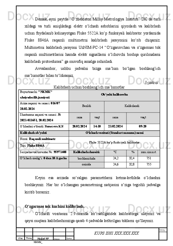 O‘zq    Varaq
Hujjat №
NNNN_ Imzo _ Sana _ Varaq _
KURS ISHI XXX.XXX.XXX
 Demak, ayni paytda   “O‘zbekiston Milliy Metrologiya Instituti” DK da turli
xildagi   va   turli   aniqlikdagi   elektr   o‘lchash   asboblarini   qiyoslash   va   kalibrlash
uchun foydalanib kelinayotgan Fluke 5522A ko‘p funksiyali kalibrator yordamida
Fluke   8846A   raqamli   multimetrni   kalibrlash   jarayonini   ko‘rib   chiqamiz.
Multimetrni   kalibrlash   jarayoni   UzNIM-PC-14   “O‘zgaruvchan   va   o‘zgarmas   tok
raqamli   multimetrlarini   hamda   elektr   signallarni   o‘lchovchi   boshqa   qurilmalarni
kalibrlash protsedurasi” ga muvofiq amalga oshiriladi.
Avvalambor,   ushbu   jadvalni   bizga   ma’lum   bo‘lgan   boshlang’ich
ma’lumotlar bilan to‘ldiramiz.
3 -jadval 
Kalibrlash uchun boshlang’ich ma’lumotlar
Buyurtmachi :  "NKMK" 
aksiyadorlik jamiyati Ob’ y ekt kalibrovk a
Ariza raqami va sanasi:  016/07 
20.02.2024 Berildi  Kalibrlandi
Shartnoma raqami va sanasi:  № 
2021-011651, 20.02.2024 sana vaqt sana vaqt
O‘lchashni o‘tkazdi:  Namozova K.N
20.0 2 .202 4 1 4 :10 23 .0 2 .202 4 09 : 2 0  
Kalibrlash ob’ y ekti
O‘lchash vositasi (Standart namuna) nomi
Nomi:  Raqamli multimetr 
Fluke 5522A ko‘p funksiyali kalibrator
Turi:  Fluke 8846A
Seriya/zavod/inventar №:   95971408 Kalibrlash sharoiti: °С % mm.sim.ust .
O‘lchash oralig’i:  0 dan 10 A gacha
boshlanishida   24,2 32,4   751
oxirida   24,6 32,8   755
Keyin   esa   arizada   so‘ralgan   parametrlarni   ketma-ketlikda   o‘lchashni
boshlaymiz.   Har   bir   o‘lchangan   parametrning   natijasini   o‘ziga   tegishli   jadvalga
kiritib boramiz   .
O‘zgarmas tok kuchini kalibrlash.
O‘lchash   vositasini   2.9-rasmda   ko‘rsatilgandek   kalibratorga   ulaymiz   va
qaysi nuqtani kalibrlashimizga qarab 4-jadvalda keltirilgan toklarni qo‘llaymiz.
