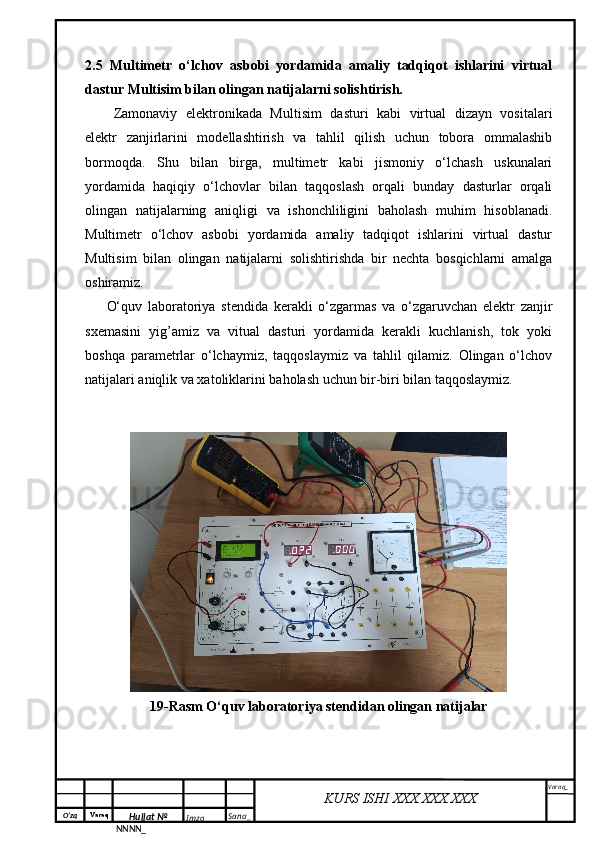 O‘zq    Varaq
Hujjat №
NNNN_ Imzo _ Sana _ Varaq _
KURS ISHI XXX.XXX.XXX
 2.5   Multimetr   o‘lchov   asbobi   yordamida   amaliy   tadqiqot   ishlarini   virtual
dastur Multisim bilan olingan natijalarni solishtirish.
Zamonaviy   elektronikada   Multisim   dasturi   kabi   virtual   dizayn   vositalari
elektr   zanjirlarini   modellashtirish   va   tahlil   qilish   uchun   tobora   ommalashib
bormoqda.   Shu   bilan   birga,   multimetr   kabi   jismoniy   o‘lchash   uskunalari
yordamida   haqiqiy   o‘lchovlar   bilan   taqqoslash   orqali   bunday   dasturlar   orqali
olingan   natijalarning   aniqligi   va   ishonchliligini   baholash   muhim   hisoblanadi.
Multimetr   o‘lchov   asbobi   yordamida   amaliy   tadqiqot   ishlarini   virtual   dastur
Multisim   bilan   olingan   natijalarni   solishtirishda   bir   nechta   bosqichlarni   amalga
oshiramiz.
O‘quv   laboratoriya   stendida   kerakli   o‘zgarmas   va   o‘zgaruvchan   elektr   zanjir
sxemasini   yig’amiz   va   vitual   dasturi   yordamida   kerakli   kuchlanish,   tok   yoki
boshqa   parametrlar   o‘lchaymiz,   taqqoslaymiz   va   tahlil   qilamiz.   Olingan   o‘lchov
natijalari aniqlik va xatoliklarini baholash uchun bir-biri bilan taqqoslaymiz.
19-Rasm O‘quv laboratoriya stendidan olingan natijalar 