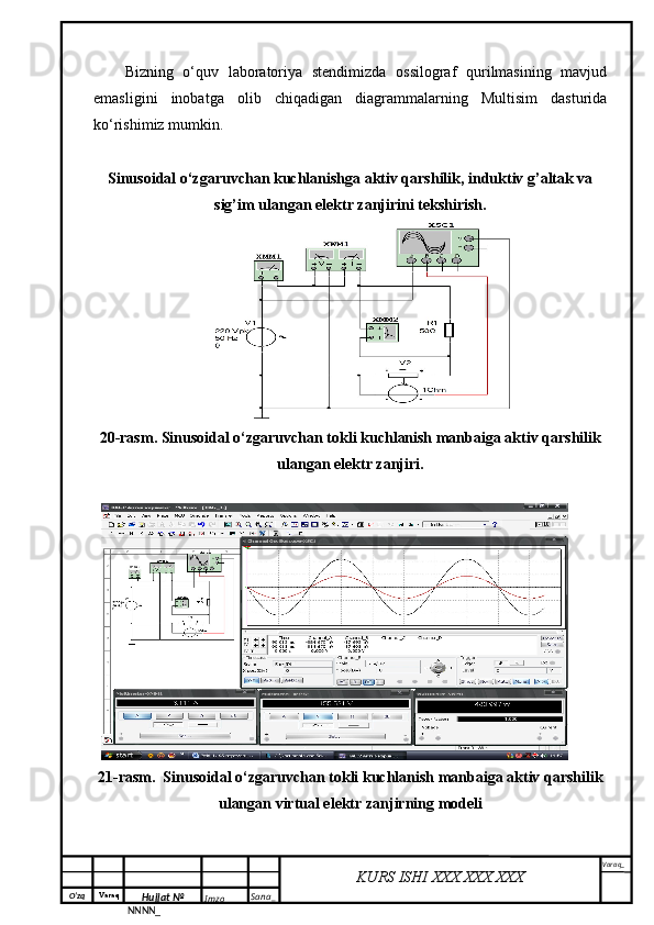 O‘zq    Varaq
Hujjat №
NNNN_ Imzo _ Sana _ Varaq _
KURS ISHI XXX.XXX.XXX
 Bizning   o‘quv   laboratoriya   stendimizda   ossilograf   qurilmasining   mavjud
emasligini   inobatga   olib   chiqadigan   diagrammalarning   Multisim   dasturida
ko‘rishimiz mumkin.
Sinusoidal o‘zgaruvchan kuchlanishga aktiv qarshilik, induktiv g’altak va
sig’im ulangan elektr zanjirini tekshirish.
20-rasm. Sinusoidal o‘zgaruvchan tokli kuchlanish manbaiga aktiv qarshilik
ulangan elektr zanjiri.
21-rasm.  Sinusoidal o‘zgaruvchan tokli kuchlanish manbaiga aktiv qarshilik
ulangan virtual elektr zanjirning modeli 