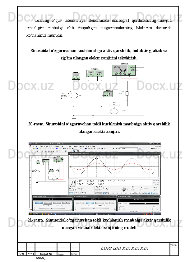O‘zq    Varaq
Hujjat №
NNNN_ Imzo _ Sana _ Varaq _
KURS ISHI XXX.XXX.XXX
 Bizning   o‘quv   laboratoriya   stendimizda   ossilograf   qurilmasining   mavjud
emasligini   inobatga   olib   chiqadigan   diagrammalarning   Multisim   dasturida
ko‘rishimiz mumkin.
Sinusoidal o‘zgaruvchan kuchlanishga aktiv qarshilik, induktiv g’altak va
sig’im ulangan elektr zanjirini tekshirish.
20-rasm. Sinusoidal o‘zgaruvchan tokli kuchlanish manbaiga aktiv qarshilik
ulangan elektr zanjiri.
21-rasm.  Sinusoidal o‘zgaruvchan tokli kuchlanish manbaiga aktiv qarshilik
ulangan virtual elektr zanjirning modeli