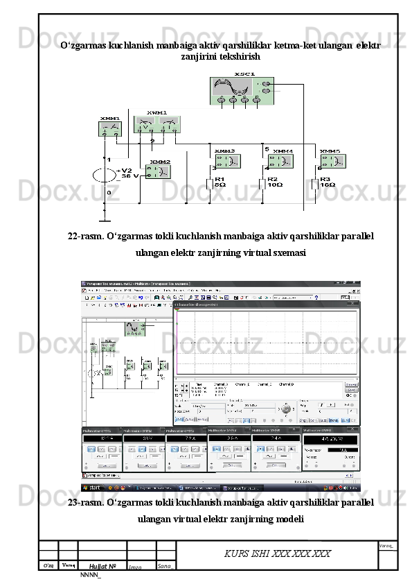 O‘zq    Varaq
Hujjat №
NNNN_ Imzo _ Sana _ Varaq _
KURS ISHI XXX.XXX.XXX
 O‘zgarmas kuchlanish manbaiga aktiv qarshiliklar ketma-ket ulangan  elektr
zanjirini tekshirish
22-rasm. O‘zgarmas tokli kuchlanish manbaiga aktiv qarshiliklar parallel
ulangan elektr zanjirning virtual sxemasi
23-rasm. O‘zgarmas tokli kuchlanish manbaiga aktiv qarshiliklar parallel
ulangan virtual elektr zanjirning modeli 