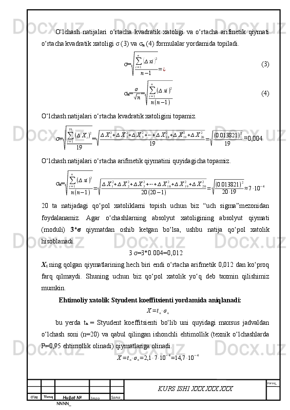 O‘zq    Varaq
Hujjat №
NNNN_ Imzo _ Sana _ Varaq _
KURS ISHI XXX.XXX.XXX
 O‘lchash   natijalari   o‘rtacha   kvadratik   xatoligi   va   o‘rtacha   arifmetik   qiymati
o‘rtacha kvadratik xatoligi σ (3) va σ
n  (4) formulalar yordamida topiladi.
σ=√ ∑
i = 1n	
(
∆ xi	) 2
n − 1 = ¿ (3)
σ n = σ	
√
n =	
√
∑i=1
n	
(∆xi)2	
n(n−1) (4)
O‘lchash natijalari o‘rtacha kvadratik xatoligini topamiz.
σ=	
√
∑i=1
19	
(∆	Xi)2	
19 =	√ ∆ X
1 2
+ ∆ X
22
+ ∆ X
32
+ ⋯ + ∆ X
182
+ ∆ X
192
+ ∆ X
202
19 =	√ ( 0.013821 ) 2
19  	
≈ 0,004
O‘lchash natijalari o‘rtacha arifmetik qiymatini quyidagicha topamiz.
σ n =	
√ ∑
i = 1n
( ∆ xi ) 2
n ( n − 1 ) =	√ ∆ X
1 2
+ ∆ X
22
+ ∆ X
32
+ ⋯ + ∆ X
18 2
+ ∆ X
192
+ ∆ X
202
20 ( 20 − 1 ) =	√ ( 0.013821 ) 2
20 ∙ 19 ≈ 7 ∙ 10 − 4
20   ta   natijadagi   qo‘pol   xatoliklarni   topish   uchun   biz   “uch   sigma”mezonidan
foydalanamiz.   Agar   o‘chashlarning   absolyut   xatoligining   absolyut   qiymati
(moduli)   3*σ   qiymatdan   oshib   ketgan   bo‘lsa,   ushbu   natija   qo‘pol   xatolik
hisoblanadi.
3 σ=3*0.004= 0,012
X
i   ning qolgan qiymatlarining hech biri endi o‘rtacha arifmetik 0,012 dan ko‘proq
farq   qilmaydi.   Shuning   uchun   biz   qo‘pol   xatolik   yo‘q   deb   taxmin   qilishimiz
mumkin.
Ehtimoliy xatolik Styudent koeffitsienti yordamida aniqlanadi:
∆ X = t
n ∙ σ
n
bu   yerda   t n   =   Styudent   koeffitsienti   bo‘lib   uni   quyidagi   maxsus   jadvaldan
o‘lchash   soni   (n=20)  va  qabul  qilingan  ishonchli   ehtimollik  (texnik  o‘lchashlarda
P=0,95 ehtimollik olinadi) qiymatlariga olinadi.
∆ X = t
n ∙ σ
n = 2,1 ∙ 7 ∙ 10 − 4
= 14,7 ∙ 10 − 4 