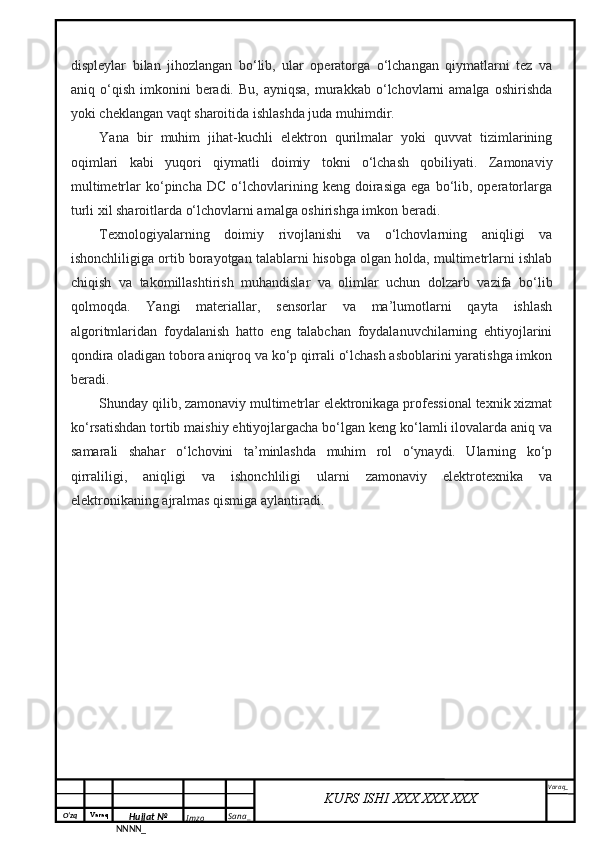 O‘zq    Varaq
Hujjat №
NNNN_ Imzo _ Sana _ Varaq _
KURS ISHI XXX.XXX.XXX
 displeylar   bilan   jihozlangan   bo‘lib,   ular   operatorga   o‘lchangan   qiymatlarni   tez   va
aniq  o‘qish   imkonini   beradi.  Bu,   ayniqsa,   murakkab  o‘lchovlarni   amalga  oshirishda
yoki cheklangan vaqt sharoitida ishlashda juda muhimdir.
Yana   bir   muhim   jihat-kuchli   elektron   qurilmalar   yoki   quvvat   tizimlarining
oqimlari   kabi   yuqori   qiymatli   doimiy   tokni   o‘lchash   qobiliyati.   Zamonaviy
multimetrlar   ko‘pincha   DC   o‘lchovlarining  keng   doirasiga   ega  bo‘lib,  operatorlarga
turli xil sharoitlarda o‘lchovlarni amalga oshirishga imkon beradi.
Texnologiyalarning   doimiy   rivojlanishi   va   o‘lchovlarning   aniqligi   va
ishonchliligiga ortib borayotgan talablarni hisobga olgan holda, multimetrlarni ishlab
chiqish   va   takomillashtirish   muhandislar   va   olimlar   uchun   dolzarb   vazifa   bo‘lib
qolmoqda.   Yangi   materiallar,   sensorlar   va   ma’lumotlarni   qayta   ishlash
algoritmlaridan   foydalanish   hatto   eng   talabchan   foydalanuvchilarning   ehtiyojlarini
qondira oladigan tobora aniqroq va ko‘p qirrali o‘lchash asboblarini yaratishga imkon
beradi.
Shunday qilib, zamonaviy multimetrlar elektronikaga professional texnik xizmat
ko‘rsatishdan tortib maishiy ehtiyojlargacha bo‘lgan keng ko‘lamli ilovalarda aniq va
samarali   shahar   o‘lchovini   ta’minlashda   muhim   rol   o‘ynaydi.   Ularning   ko‘p
qirraliligi,   aniqligi   va   ishonchliligi   ularni   zamonaviy   elektrotexnika   va
elektronikaning ajralmas qismiga aylantiradi. 