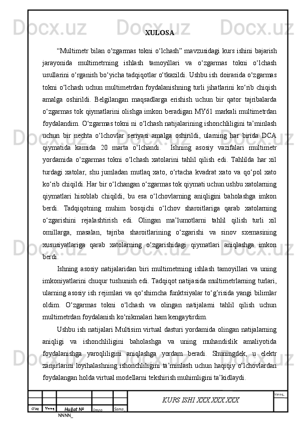 O‘zq    Varaq
Hujjat №
NNNN_ Imzo _ Sana _ Varaq _
KURS ISHI XXX.XXX.XXX
 XULOSA
“ Multimetr bilan o‘zgarmas tokni o‘lchash ”   mavzusidagi  kurs ish in i bajarish
jarayonida   multimetrning   ishlash   tamoyillari   va   o‘zgarmas   tokni   o‘lchash
usullarini o‘rganish bo‘yicha tadqiqotlar o‘tkazildi. Ushbu ish doirasida o‘zgarmas
tokni  o‘lchash  uchun multimetrdan  foydalanishning  turli  jihatlarini  ko‘rib chiqish
amalga   oshirildi.   Belgilangan   maqsadlarga   erishish   uchun   bir   qator   tajribalarda
o‘zgarmas tok qiymatlarini olishga imkon beradigan MY61 markali multimetrdan
foydalandim. O‘zgarmas tokni ni o‘lchash natijalarining ishonchliligini ta’minlash
uchun   bir   nechta   o‘lchovlar   seriyasi   amalga   oshirildi,   ularning   har   birida   DCA
qiymatida   kamida   20   marta   o‘lchandi.     Ishning   asosiy   vazifalari   multimetr
yordamida   o‘zgarmas   tokni   o‘lchash   xatolarini   tahlil   qilish   edi.   Tahlilda   har   xil
turdagi   xatolar,   shu   jumladan   mutlaq   xato,   o‘rtacha   kvadrat   xato   va   qo‘pol   xato
ko‘rib chiqildi. Har bir o‘lchangan o‘zgarmas tok qiymati uchun ushbu xatolarning
qiymatlari   hisoblab   chiqildi,   bu   esa   o‘lchovlarning   aniqligini   baholashga   imkon
berdi.   Tadqiqotning   muhim   bosqichi   o‘lchov   sharoitlariga   qarab   xatolarning
o‘zgarishini   rejalashtirish   edi.   Olingan   ma’lumotlarni   tahlil   qilish   turli   xil
omillarga,   masalan,   tajriba   sharoitlarining   o‘zgarishi   va   sinov   sxemasining
xususiyatlariga   qarab   xatolarning   o‘zgarishidagi   qiymatlari   aniqlashga   imkon
berdi.
Ishning   asosiy   natijalaridan   biri   multimetrning   ishlash   tamoyillari   va   uning
imkoniyatlarini chuqur tushunish edi. Tadqiqot natijasida multimetrlarning turlari,
ularning asosiy ish rejimlari va qo‘shimcha funktsiyalar to‘g’risida yangi bilimlar
oldim.   O‘zgarmas   tokni   o‘lchash   va   olingan   natijalarni   tahlil   qilish   uchun
multimetrdan foydalanish ko‘nikmalari ham kengaytirdim.
Ushbu ish natijalari Multisim  virtual  dasturi yordamida olingan natijalarning
aniqligi   va   ishonchliligini   baholashga   va   uning   muhandislik   amaliyotida
foydalanishga   yaroqliligini   aniqlashga   yordam   beradi.   Shuningdek,   u   elektr
zanjirlarini   loyihalashning   ishonchliligini  ta’minlash  uchun haqiqiy  o‘lchovlardan
foydalangan holda virtual modellarni tekshirish muhimligini ta’kidlaydi.